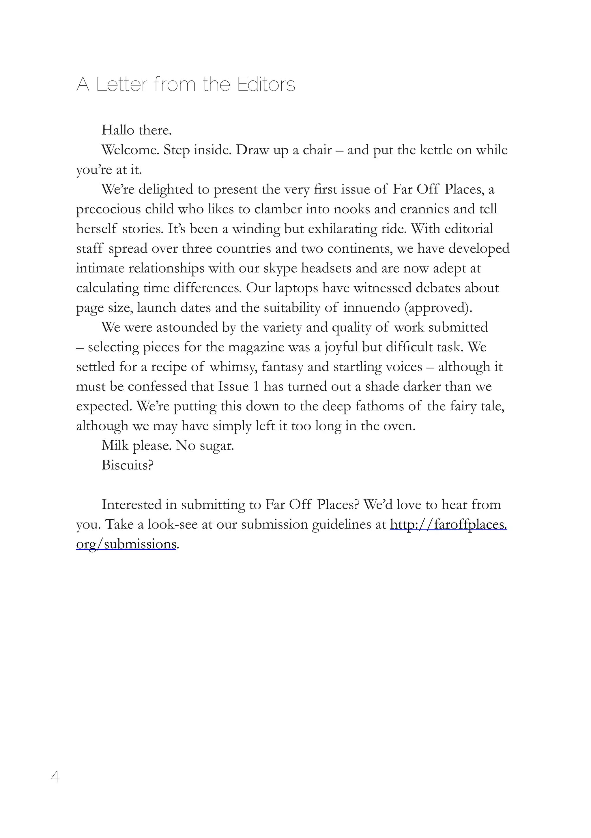 4
A Letter from the Editors
Hallo there.
Welcome. Step inside. Draw up a chair – and put the kettle on while
you’re at it.
We’re delighted to present the very first issue of Far Off Places, a
precocious child who likes to clamber into nooks and crannies and tell
herself stories. It’s been a winding but exhilarating ride. With editorial
staff spread over three countries and two continents, we have developed
intimate relationships with our skype headsets and are now adept at
calculating time differences. Our laptops have witnessed debates about
page size, launch dates and the suitability of innuendo (approved).
We were astounded by the variety and quality of work submitted
– selecting pieces for the magazine was a joyful but difficult task. We
settled for a recipe of whimsy, fantasy and startling voices – although it
must be confessed that Issue 1 has turned out a shade darker than we
expected. We’re putting this down to the deep fathoms of the fairy tale,
although we may have simply left it too long in the oven.
Milk please. No sugar.
Biscuits?
Interested in submitting to Far Off Places? We’d love to hear from
you. Take a look-see at our submission guidelines at http://faroffplaces.
org/submissions.
 
