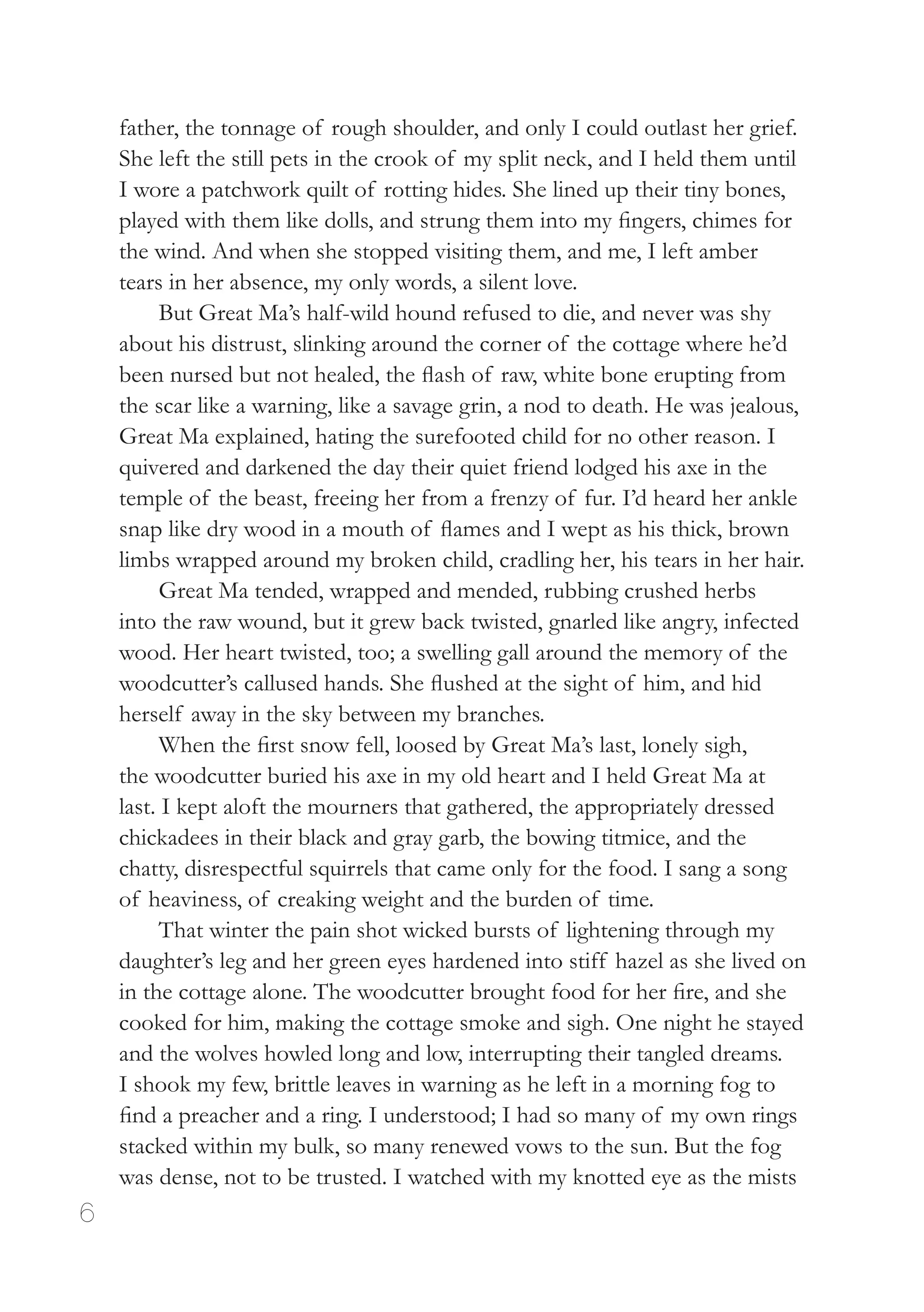 6
father, the tonnage of rough shoulder, and only I could outlast her grief.
She left the still pets in the crook of my split neck, and I held them until
I wore a patchwork quilt of rotting hides. She lined up their tiny bones,
played with them like dolls, and strung them into my fingers, chimes for
the wind. And when she stopped visiting them, and me, I left amber
tears in her absence, my only words, a silent love.
But Great Ma’s half-wild hound refused to die, and never was shy
about his distrust, slinking around the corner of the cottage where he’d
been nursed but not healed, the flash of raw, white bone erupting from
the scar like a warning, like a savage grin, a nod to death. He was jealous,
Great Ma explained, hating the surefooted child for no other reason. I
quivered and darkened the day their quiet friend lodged his axe in the
temple of the beast, freeing her from a frenzy of fur. I’d heard her ankle
snap like dry wood in a mouth of flames and I wept as his thick, brown
limbs wrapped around my broken child, cradling her, his tears in her hair.
Great Ma tended, wrapped and mended, rubbing crushed herbs
into the raw wound, but it grew back twisted, gnarled like angry, infected
wood. Her heart twisted, too; a swelling gall around the memory of the
woodcutter’s callused hands. She flushed at the sight of him, and hid
herself away in the sky between my branches.
When the first snow fell, loosed by Great Ma’s last, lonely sigh,
the woodcutter buried his axe in my old heart and I held Great Ma at
last. I kept aloft the mourners that gathered, the appropriately dressed
chickadees in their black and gray garb, the bowing titmice, and the
chatty, disrespectful squirrels that came only for the food. I sang a song
of heaviness, of creaking weight and the burden of time.
That winter the pain shot wicked bursts of lightening through my
daughter’s leg and her green eyes hardened into stiff hazel as she lived on
in the cottage alone. The woodcutter brought food for her fire, and she
cooked for him, making the cottage smoke and sigh. One night he stayed
and the wolves howled long and low, interrupting their tangled dreams.
I shook my few, brittle leaves in warning as he left in a morning fog to
find a preacher and a ring. I understood; I had so many of my own rings
stacked within my bulk, so many renewed vows to the sun. But the fog
was dense, not to be trusted. I watched with my knotted eye as the mists
 