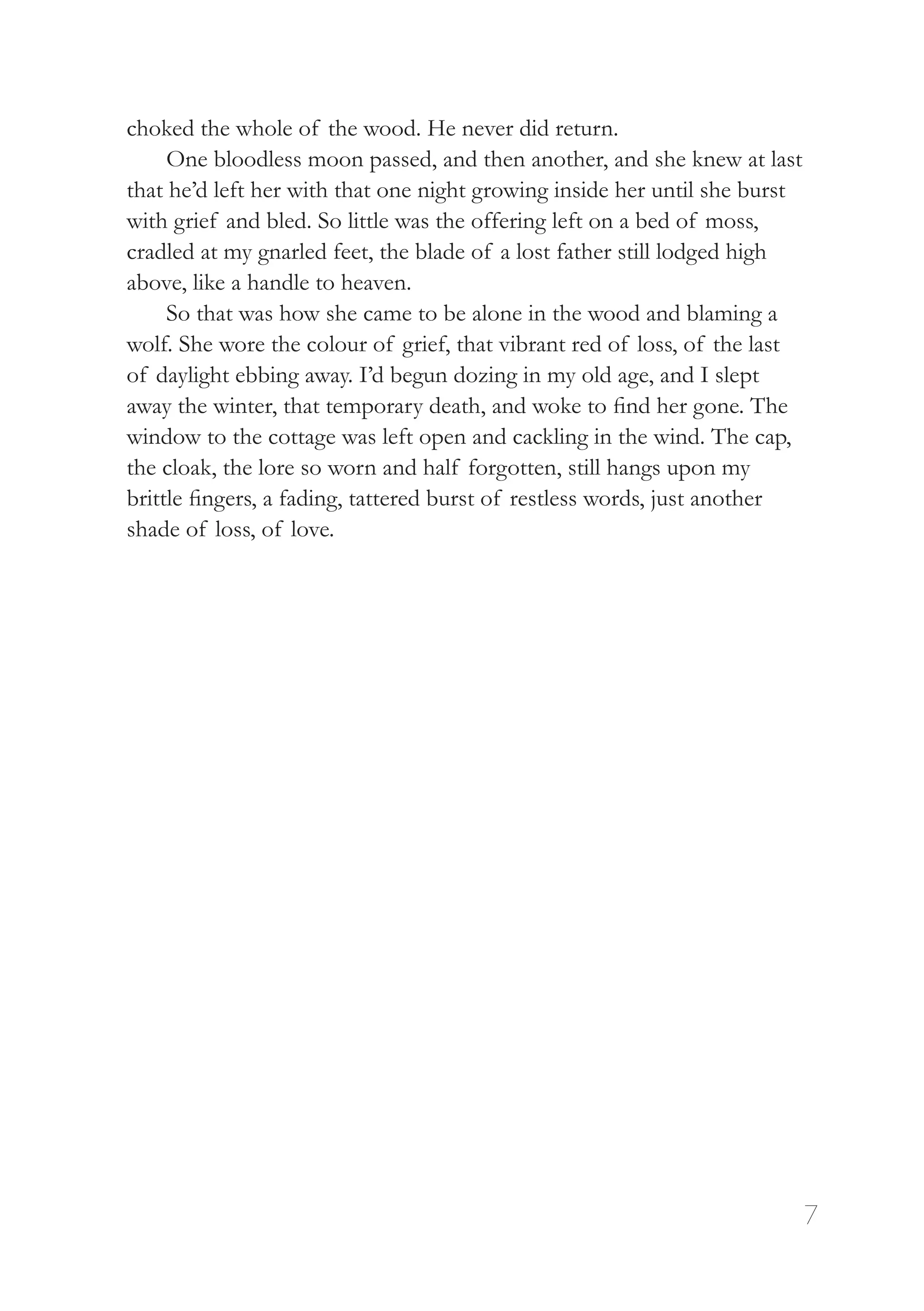 7
choked the whole of the wood. He never did return.
One bloodless moon passed, and then another, and she knew at last
that he’d left her with that one night growing inside her until she burst
with grief and bled. So little was the offering left on a bed of moss,
cradled at my gnarled feet, the blade of a lost father still lodged high
above, like a handle to heaven.
So that was how she came to be alone in the wood and blaming a
wolf. She wore the colour of grief, that vibrant red of loss, of the last
of daylight ebbing away. I’d begun dozing in my old age, and I slept
away the winter, that temporary death, and woke to find her gone. The
window to the cottage was left open and cackling in the wind. The cap,
the cloak, the lore so worn and half forgotten, still hangs upon my
brittle fingers, a fading, tattered burst of restless words, just another
shade of loss, of love.
 