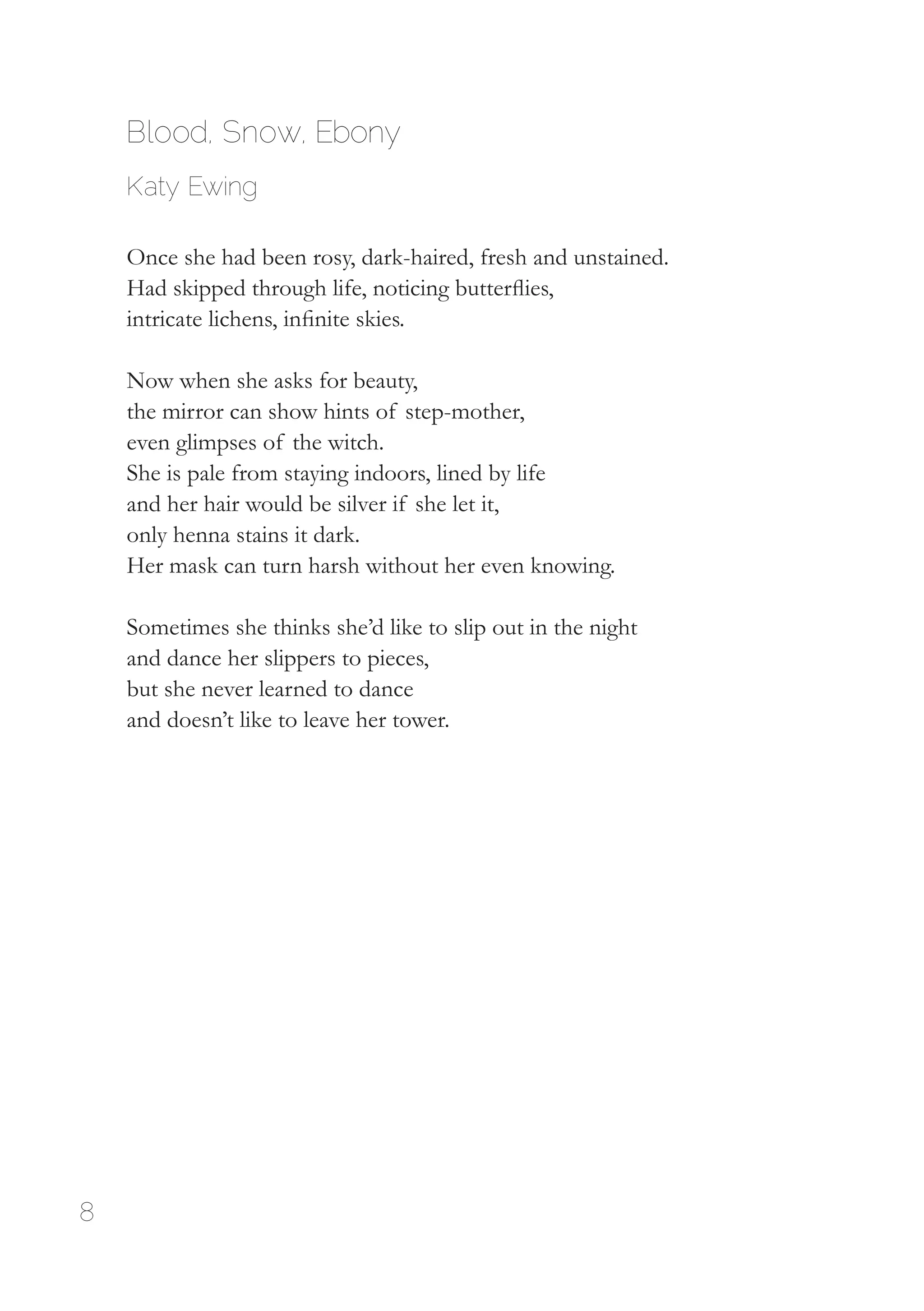 8
Blood, Snow, Ebony
Katy Ewing
Once she had been rosy, dark-haired, fresh and unstained.
Had skipped through life, noticing butterflies,
intricate lichens, infinite skies.
Now when she asks for beauty,
the mirror can show hints of step-mother,
even glimpses of the witch.
She is pale from staying indoors, lined by life
and her hair would be silver if she let it,
only henna stains it dark.
Her mask can turn harsh without her even knowing.
Sometimes she thinks she’d like to slip out in the night
and dance her slippers to pieces,
but she never learned to dance
and doesn’t like to leave her tower.
 