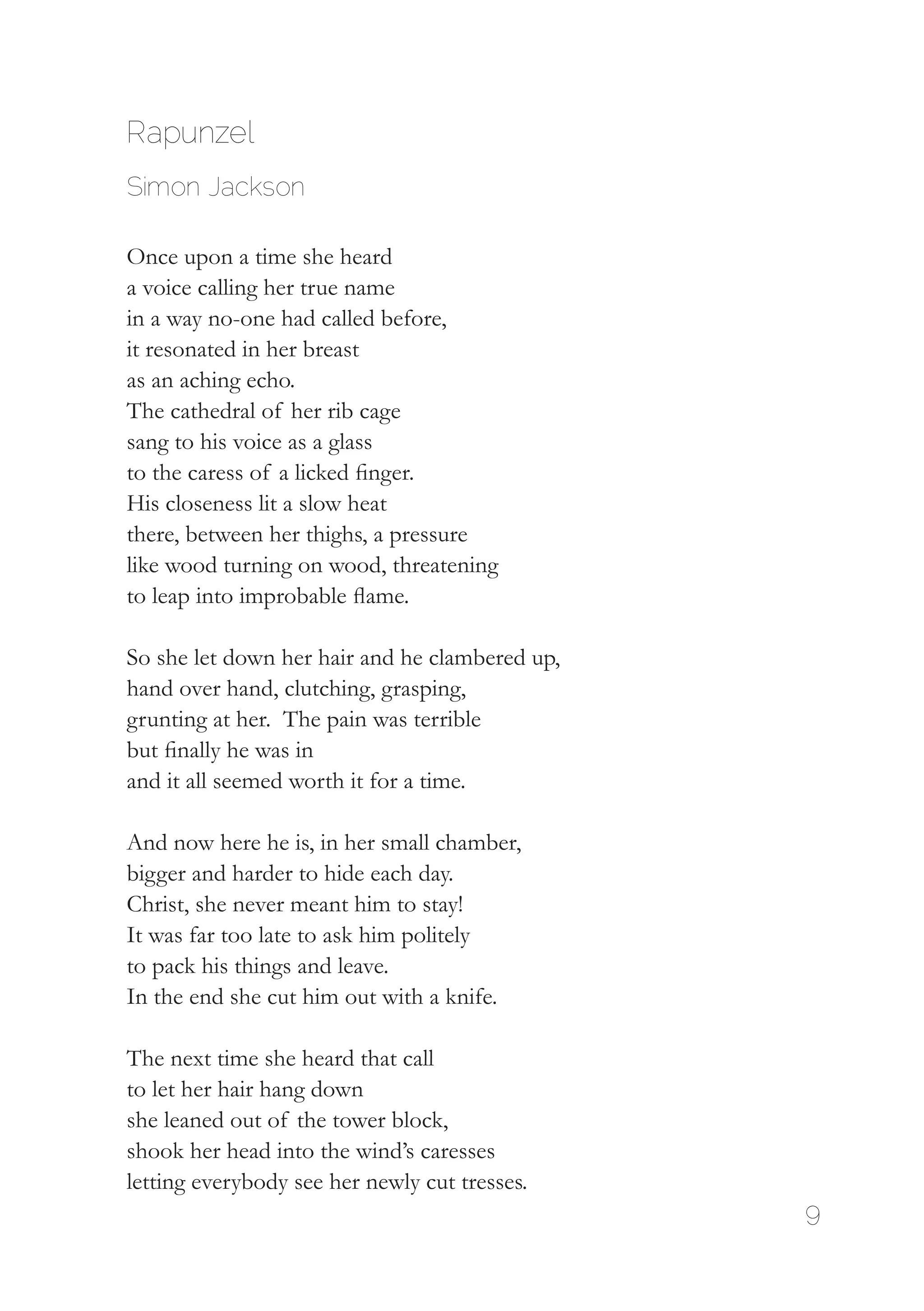9
Rapunzel
Simon Jackson
Once upon a time she heard
a voice calling her true name
in a way no-one had called before,
it resonated in her breast
as an aching echo.
The cathedral of her rib cage
sang to his voice as a glass
to the caress of a licked finger.
His closeness lit a slow heat
there, between her thighs, a pressure
like wood turning on wood, threatening
to leap into improbable flame.
So she let down her hair and he clambered up,
hand over hand, clutching, grasping,
grunting at her. The pain was terrible
but finally he was in
and it all seemed worth it for a time.
And now here he is, in her small chamber,
bigger and harder to hide each day.
Christ, she never meant him to stay!
It was far too late to ask him politely
to pack his things and leave.
In the end she cut him out with a knife.
The next time she heard that call
to let her hair hang down
she leaned out of the tower block,
shook her head into the wind’s caresses
letting everybody see her newly cut tresses.
 