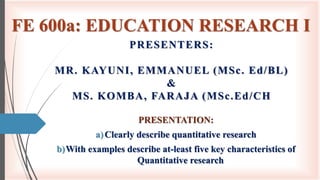FE 600a: EDUCATION RESEARCH I
PRESENTATION:
a)Clearly describe quantitative research
b)With examples describe at-least five key characteristics of
Quantitative research
PRESENTERS:
MR. KAYUNI, EMMANUEL (MSc. Ed/BL)
&
MS. KOMBA, FARAJA (MSc.Ed/CH
 
