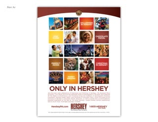 Print Ad
ONLY IN HERSHEY
HersheyPA.com 1-800-HERSHEY
(437-7439)
©2011 Hershey Entertainment & Resorts Company. All words, designs, and phrases appearing with the symbol ®, SM, or TM are trademarks used under license or with permission. 11DT6730
HALLOWEEN
IN HERSHEY
STAY
CLOSE
CHOCOLATE
FACIAL
CHRISTMAS
IN HERSHEY
PERFECT
SWING
SWEET
DREAMS
Join the town-wide celebrations of Halloween and Christmas in HersheySM The Sweetest Place
On Earth®! Your family will love the Halloween thrills of Hersheypark In The Dark® and Creatures
Of The Night® at ZooAmerica®, and Christmas brings the traditions of Hersheypark Christmas
Candylane®, Hershey Sweet Lights®, and Christmas In Chocolate TownSM. Enjoy chocolate fun for
everyone at Hershey®’s Chocolate World® attraction, as well as world-class accommodations,
seasonal treatments at The Spa At The Hotel Hershey®, unique holiday culinary experiences,
and so much more. Overnight packages available.
 