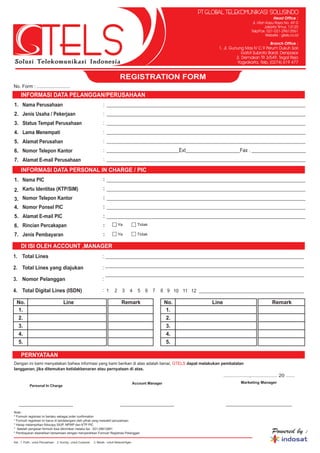 REGISTRATION FORM
No. Form : ..........................
Powered by :
Note :
* Formulir registrasi ini berlaku sebagai order confirmation
* Formulir registrasi ini harus di tandatangani oleh pihak yang mewakili perusahaan
* Harap melampirkan fotocopy SIUP, NPWP dan KTP PIC
* Setelah pengisian formulir bisa dikirimkan melalui fax : 021-29613561
* Pembayaran diserahkan bersamaan dengan menyerahkan Formulir Registrasi Pelanggan
__________________
Marketing Manager
______________________
..................,.................. 20 ......
INFORMASI DATA PELANGGAN/PERUSAHAAN
INFORMASI DATA PERSONAL IN CHARGE / PIC
1.
2.
3.
4.
5.
6.
7.
1.
2.
3.
4.
5.
6.
7.
Nama Perusahaan
Jenis Usaha / Pekerjaan
Status Tempat Perusahaan
Lama Menempati
Alamat Perusahan
Nomor Telepon Kantor
Alamat E-mail Perusahaan
Nama PIC
1.
2.
3.
4.
Total Lines
Total Lines yang diajukan
Nomor Pelanggan
Total Digital Lines (ISDN)
:
:
:
:
_____________________________________________________________________________
_____________________________________________________________________________
_____________________________________________________________________________
Kartu Identitas (KTP/SIM)
Nomor Telepon Kantor
Nomor Ponsel PIC
Alamat E-mail PIC
Rincian Percakapan
Jenis Pembayaran
:
:
:
:
:
:
:
:
:
:
:
:
:
:
_____________________________________________________________________________
_____________________________________________________________________________
_____________________________________________________________________________
_____________________________________________________________________________
_____________________________________________________________________________
____________________________Ext_____________________Fax . _____________________
_____________________________________________________________________________
_____________________________________________________________________________
_____________________________________________________________________________
_____________________________________________________________________________
_____________________________________________________________________________
_____________________________________________________________________________
1 2 3 4 5 6 7 8 9 10 11 12 _________________________________________
No.
1.
2.
3.
4.
5.
Line Remark No.
1.
2.
3.
4.
5.
Line Remark
Dengan ini kami menyatakan bahwa informasi yang kami berikan di atas adalah benar, dapat melakukan pembatalan
langganan, jika ditemukan ketidakbenaran atau pernyataan di atas.
GTELS
DI ISI OLEH ACCOUNT ,MANAGER
PERNYATAAN
Ya Tidak
Ya Tidak
Personal In Charge
__________________
Account Manager
Head Office :
Jl. Utan Kayu Raya No. 69 D
Jakarta Timur, 13120
Telp/Fax. 021-021-29613561
Website : gtels.co.id
1. Jl. Gunung Mas IV C.9 Perum Dukuh Sari
Gatot Subroto Barat, Denpasar
2. Demakan TR 3/549, Tegal Rejo
Yogyakarta, Telp. (0274) 619 477
Branch Office :
PT GLOBAL TELEKOMUNIKASI SOLUSINDO
Ket : 1. Putih : untuk Perusahaan 2. Kuning : untuk Customer 3. Merah : untuk Network/Agen
 