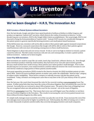 We’ve been Googled – H.R.9, The Innovation Act
H.R.9 creates a Patent System without Inventors
Over the last decade, Google and others have spent hundreds of millions of dollars to lobby Congress and
produce an ingenious “patent troll” narrative, which distorts the reality of invention in America. In this
decade long war on inventors, H.R.9 is the Google lobby’s latest accomplishment. Not surprisingly, H.R.9 is not
directed to fixing the fictional problem of “patent trolls.” Instead, H.R.9 mounts its considerable damage on
the patent system in general, specifically harming inventors and small patent-based businesses.
If this bill becomes law, inventors will not be able to enforce their patent rights against moneyed corporations
like Google. However, moneyed corporations like Google will still be able to enforce their patents against
small businesses with even more devastating consequences to those small businesses.
Patent litigation is about risk and cost versus reward. If risk or cost is too high in relation to reward, a patent
cannot be enforced. This bill creates enormous risk and cost, and consequently, it creates a patent system
without inventors. Indeed, we’ve been Googled.
Loser-Pay Kills Inventors
Most inventions are small in scope like cat combs, towel clips, hand tools, software devices, etc. Even though
these inventions produce relatively small markets, they fuel most of our new jobs and economic growth.
Because small markets have small revenue, these patents once stolen produce small damages. Prior to this
decade long war on inventors, even small inventions could be enforced, however the recent increases in cost
and risk has rendered a large portion of these patents unenforceable.
Post grant opposition procedures (PGO) created in the America Invents Act (AIA) invalidate patents at rates
above 80%. Article III courts invalidate patents at similar rates under the undefinable “abstract idea” category
of subject matter ineligibility. These factors conspire to radically increase risk that the patent can be
invalidated. Today, inventors are losing more cases than at any time in the 225-year history of the U.S. patent
system.
Over the last year, the courts have loosened the rules for fee reversal creating a non-presumptive Loser Pay
system. If either party feels they have been the victim of frivolous litigation, they can petition the court for fee
reversal. Currently fees are reversed in about 20% of patent cases. The point is that costs of litigating Loser
Pay are recognized when one side petitions the court for fee reversal – not at the onset of litigation.
H.R.9 forces presumptive Loser Pay. That means that every case will litigate Loser Pay whether or not there
was any frivolous litigation in the first place. This results in increasing the cost of every patent lawsuit even
those without frivolous litigation by either party.
It’s simple math, damages must exceed the cost of the case plus the cost of risk. If you increase the cost of the
suit, damages must necessarily be higher to justify the suit. Unfortunately, the effect of raising cost or risk is
to render thousands of patents unenforceable, thus severely damaging inventors and small companies.
 
