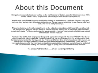 Being a business graduate started working on the marble sector of Gadani, Lasbela, Balochistan since 2007.
Initially it was a part of duty but later became a part of life and source of pleasure.
Friends from Sohb and AHAN joined and started working on marble mosaic. Today the subject is very open
but those days we had many difficulties of where to get the raw material, what type of raw material, ratio and
costs, and how to start processing?.
The earlier trainings by few other departments on the subject were used as guidelines and lessons learned.
Mr. Mirza Furqan Baig was the first person to help us adopt the right course of action with mesh mounted
mosaic techniques. The three months training was a success in terms of mesh mounting but lot more needed
for marketable finished products.
Facilitated the SEWS, Hub for proposal design and approval meetings with the donor “PIIDSA”. The Rs. 52
million project was full of challenges. The learning was that the proposal design should be designed to have
handsome remuneration for the key posts like Finance and Admin. Once entered practically in the market, we
learned the complete process and more options in terms of investment in Machinery. Finally, for such
trainings to be successful the trainings to proceed into sustainability, the trained women should be facilitated
with raw material for working and sufficient supply of quality products to cater to market demands.
The process had not ended…….. We are searching and filtering
 