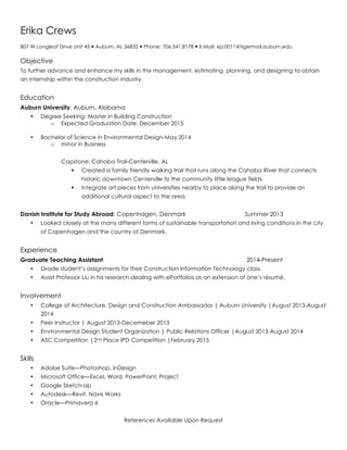 Erika Crews
807 W Longleaf Drive Unit 45 — Auburn, AL 36832 — Phone: 706.341.8178 — E-Mail: ejc0011@tigermail.auburn.edu
Objective
To further advance and enhance my skills in the management, estimating, planning, and designing to obtain
an internship within the construction industry.
Education
Auburn University; Auburn, Alabama
• Degree Seeking: Master in Building Construction
o Expected Graduation Date: December 2015
• Bachelor of Science in Environmental Design-May 2014
o minor in Business
Capstone: Cahaba Trail-Centerville, AL
§ Created a family friendly walking trail that runs along the Cahaba River that connects
historic downtown Centerville to the community little league fields.
§ Integrate art pieces from universities nearby to place along the trail to provide an
additional cultural aspect to the area.
Danish Institute for Study Abroad; Copenhagen, Denmark Summer 2013
• Looked closely at the many different forms of sustainable transportation and living conditions in the city
of Copenhagen and the country of Denmark.
Experience
Graduate Teaching Assistant 2014-Present
• Grade student’s assignments for their Construction Information Technology class.
• Assist Professor Liu in his research dealing with ePortfolios as an extension of one’s résumé.
Involvement
• College of Architecture, Design and Construction Ambassador | Auburn University |August 2013-August
2014
• Peer Instructor | August 2013-Decemeber 2013
• Environmental Design Student Organization | Public Relations Officer |August 2013-August 2014
• ASC Competition |2nd Place IPD Competition |February 2015
Skills
• Adobe Suite—Photoshop. InDesign
• Microsoft Office—Excel, Word, PowerPoint, Project
• Google Sketch-Up
• Autodesk—Revit, Navis Works
• Oracle—Primavera 6
References Available Upon Request
 