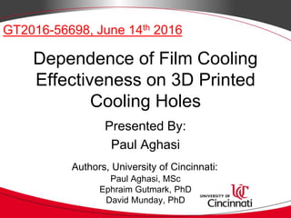 Dependence of Film Cooling
Effectiveness on 3D Printed
Cooling Holes
Presented By:
Paul Aghasi
GT2016-56698, June 14th 2016
Paul Aghasi, MSc
Ephraim Gutmark, PhD
David Munday, PhD
Authors, University of Cincinnati:
 