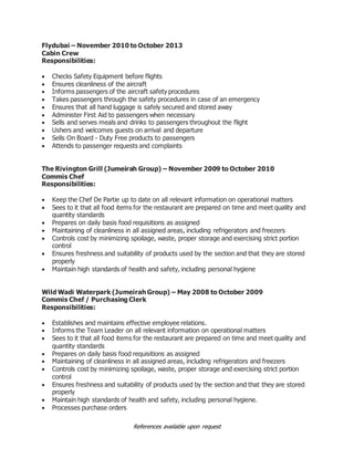References available upon request
Flydubai – November 2010 to October 2013
Cabin Crew
Responsibilities:
 Checks Safety Equipment before flights
 Ensures cleanliness of the aircraft
 Informs passengers of the aircraft safety procedures
 Takes passengers through the safety procedures in case of an emergency
 Ensures that all hand luggage is safely secured and stored away
 Administer First Aid to passengers when necessary
 Sells and serves meals and drinks to passengers throughout the flight
 Ushers and welcomes guests on arrival and departure
 Sells On Board - Duty Free products to passengers
 Attends to passenger requests and complaints
The Rivington Grill (Jumeirah Group) – November 2009 to October 2010
Commis Chef
Responsibilities:
 Keep the Chef De Partie up to date on all relevant information on operational matters
 Sees to it that all food items for the restaurant are prepared on time and meet quality and
quantity standards
 Prepares on daily basis food requisitions as assigned
 Maintaining of cleanliness in all assigned areas, including refrigerators and freezers
 Controls cost by minimizing spoilage, waste, proper storage and exercising strict portion
control
 Ensures freshness and suitability of products used by the section and that they are stored
properly
 Maintain high standards of health and safety, including personal hygiene
Wild Wadi Waterpark (Jumeirah Group) – May 2008 to October 2009
Commis Chef / Purchasing Clerk
Responsibilities:
 Establishes and maintains effective employee relations.
 Informs the Team Leader on all relevant information on operational matters
 Sees to it that all food items for the restaurant are prepared on time and meet quality and
quantity standards
 Prepares on daily basis food requisitions as assigned
 Maintaining of cleanliness in all assigned areas, including refrigerators and freezers
 Controls cost by minimizing spoilage, waste, proper storage and exercising strict portion
control
 Ensures freshness and suitability of products used by the section and that they are stored
properly
 Maintain high standards of health and safety, including personal hygiene.
 Processes purchase orders
 