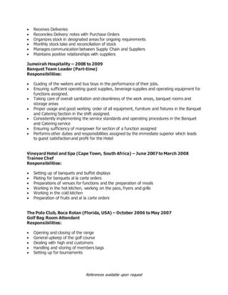 References available upon request
 Receives Deliveries
 Reconciles Delivery notes with Purchase Orders
 Organizes stock in designated areas for ongoing requirements
 Monthly stock take and reconciliation of stock
 Manages communication between Supply Chain and Suppliers
 Maintains positive relationships with suppliers
Jumeirah Hospitality – 2008 to 2009
Banquet Team Leader (Part-time)
Responsibilities:
 Guiding of the waiters and bus boys in the performance of their jobs.
 Ensuring sufficient operating guest supplies, beverage supplies and operating equipment for
functions assigned.
 Taking care of overall sanitation and cleanliness of the work areas, banquet rooms and
storage areas
 Proper usage and good working order of all equipment, furniture and fixtures in the Banquet
and Catering Section in the shift assigned.
 Consistently implementing the service standards and operating procedures in the Banquet
and Catering service
 Ensuring sufficiency of manpower for section of a function assigned
 Performs other duties and responsibilities assigned by the immediate superior which leads
to guest satisfaction and profit for the Hotel
Vineyard Hotel and Spa (Cape Town, South Africa) – June 2007 to March 2008
Trainee Chef
Responsibilities:
 Setting up of banquets and buffet displays
 Plating for banquets al la carte orders
 Preparations of venues for functions and the preparation of meals
 Working in the hot kitchen, working on the pass, fryers and grills
 Working in the cold kitchen
 Preparation of fruits and al la carte orders
The Polo Club, Boca Rotan (Florida, USA) – October 2006 to May 2007
Golf Bag Room Attendant
Responsibilities:
 Opening and closing of the range
 General upkeep of the golf course
 Dealing with high end customers
 Handling and storing of members bags
 Setting up for tournaments
 