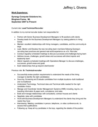 Jeffrey L Givens
Work Experience:
Synergy Computer Solutions Inc.
Bingham Farms, MI.
September 2007 to Present
Current role: Lead Technical Recruiter
In addition to my normal recruiter duties I am responsible for:
 Partner with Senior Business Development Managers to fill positions with clients
 Develop leads for the Business Development Managers by seeing patterns in hiring
trends
 Maintain excellent relationships with hiring managers, candidates, and the community at-
large
 Lead, Mentor and Develop the new recruiting team members following Synergy’s
recruiting best practices and general real world experience as a Sr. Recruiter
 Conduct regularly scheduled meetings to discuss successes and challenges facing team
 Address issues, challenges, growth areas and successes with direct reports and
leadership team
 Attend regularly scheduled meetings with Operations Manager to discuss challenges,
successes, growth areas and goals
 Build relationships that go beyond client/vendor
Previous role: Sr. Technical recruiter
 Successfully review position requirements to understand the needs of the hiring
manager to identify the right candidate(s)
 Sourcing, Screening and Evaluate candidates from multiple locations--both traditional
and no-traditional
 Understand Technology, Technical roles and Technical skills needed for the right
candidate choice
 Manage and Coordinate Vendor Management Systems (VMS) including, log-ins, on-
boarding information & paper work, compliance, and rates
 Build and manage relationships with consultants, contract houses and clients
 Negotiate rates with candidates
 Work with Business Development Managers to understand the clients they bring and the
needs they have
 Interviewing: Meeting candidates in person, telephone, or video conference etc. to
assess their qualifications
 Following up: Keep all my candidates in the loop, regarding the details of the position
 