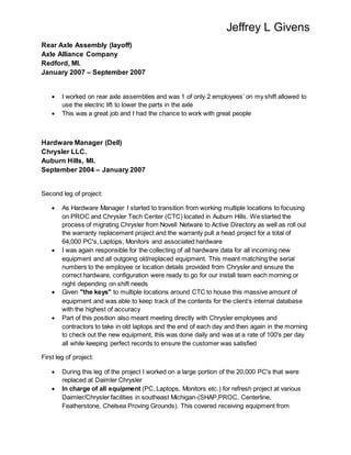 Jeffrey L Givens
Rear Axle Assembly (layoff)
Axle Alliance Company
Redford, MI.
January 2007 – September 2007
 I worked on rear axle assemblies and was 1 of only 2 employees’ on my shift allowed to
use the electric lift to lower the parts in the axle
 This was a great job and I had the chance to work with great people
Hardware Manager (Dell)
Chrysler LLC.
Auburn Hills, MI.
September 2004 – January 2007
Second leg of project:
 As Hardware Manager I started to transition from working multiple locations to focusing
on PROC and Chrysler Tech Center (CTC) located in Auburn Hills. We started the
process of migrating Chrysler from Novell Netware to Active Directory as well as roll out
the warranty replacement project and the warranty pull a head project for a total of
64,000 PC's, Laptops, Monitors and associated hardware
 I was again responsible for the collecting of all hardware data for all incoming new
equipment and all outgoing old/replaced equipment. This meant matching the serial
numbers to the employee or location details provided from Chrysler and ensure the
correct hardware, configuration were ready to go for our install team each morning or
night depending on shift needs
 Given "the keys" to multiple locations around CTC to house this massive amount of
equipment and was able to keep track of the contents for the client’s internal database
with the highest of accuracy
 Part of this position also meant meeting directly with Chrysler employees and
contractors to take in old laptops and the end of each day and then again in the morning
to check out the new equipment, this was done daily and was at a rate of 100's per day
all while keeping perfect records to ensure the customer was satisfied
First leg of project:
 During this leg of the project I worked on a large portion of the 20,000 PC's that were
replaced at Daimler Chrysler
 In charge of all equipment (PC, Laptops, Monitors etc.) for refresh project at various
Daimler/Chrysler facilities in southeast Michigan-(SHAP,PROC, Centerline,
Featherstone, Chelsea Proving Grounds). This covered receiving equipment from
 
