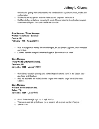 Jeffrey L Givens
vendors and getting them checked into the client database by serial number, model and
configuration
 Would check in equipment that was replaced and prepare it for disposal
 Had face to face and phone contact with onsite Chrysler direct and contract employee's
to ensure the highest customer satisfaction possible
Area Manager / Store Manager
Walker Franchises – Subway
Canton, MI.
February 1990 – August 2004
 Was in charge of all training for new managers, PC equipment upgrades, store remodels
and orders.
 Covered 4 stores with gross income of Approx. $1.4mil in annual sales
Store Manager
Trans World Entertainment Inc.
Dearborn, MI.
November 1988 – January 1990
 Worked new location openings and 2 of the highest volume stores in the Detroit area--
Ann Arbor and Dearborn
 Held the record for the most Cassette singles ever sold of a single title in one week
>2000<
Store Manager
Western Merchandisers Inc.
Dallas, TX.
November 1984 – June 1988
 Music Store manager right out of High School
 This was a great job and allowed me to see and talk to great number of people
 A lot of FUN!!
 