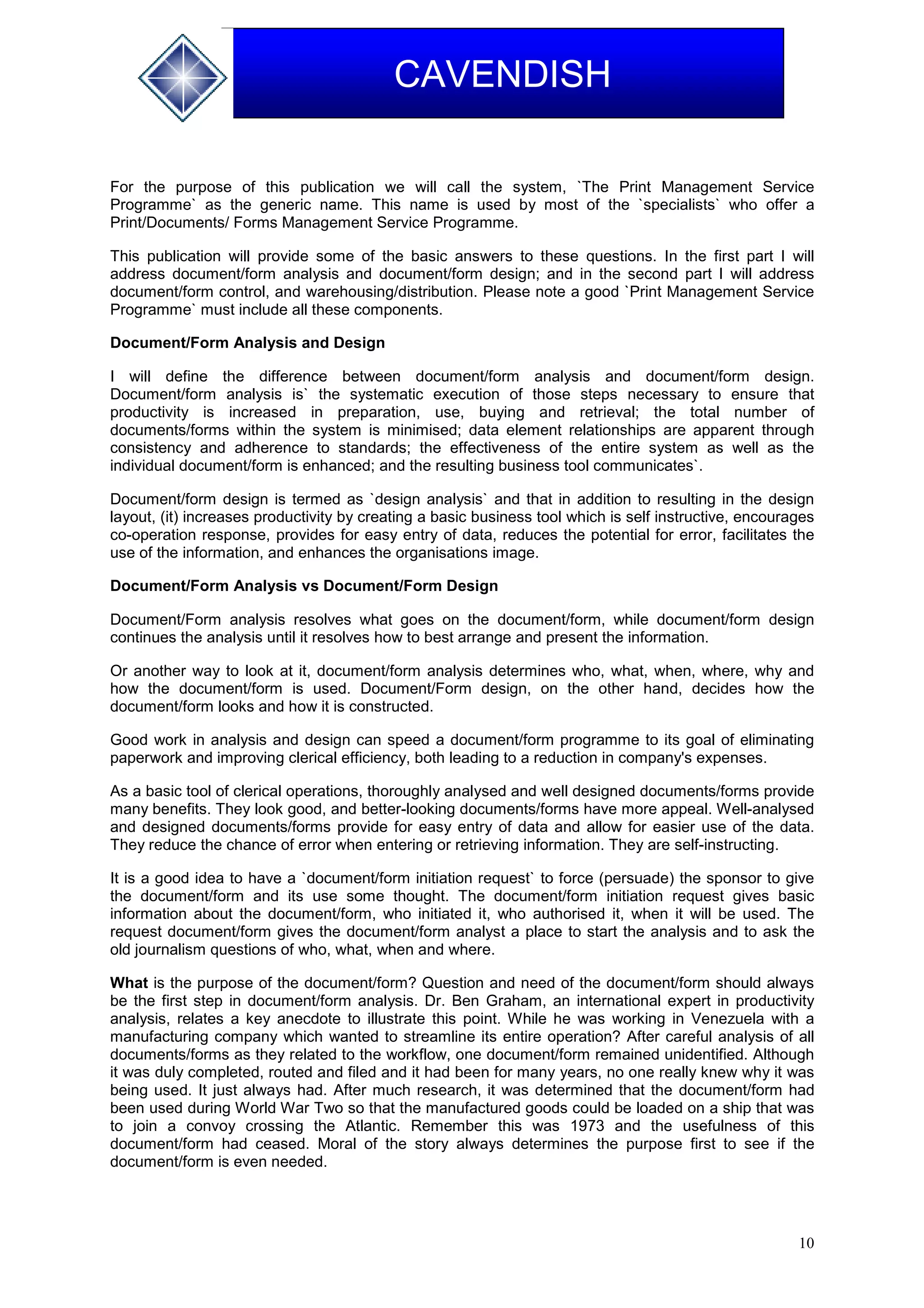 10
CAVENDISH
For the purpose of this publication we will call the system, `The Print Management Service
Programme` as the generic name. This name is used by most of the `specialists` who offer a
Print/Documents/ Forms Management Service Programme.
This publication will provide some of the basic answers to these questions. In the first part I will
address document/form analysis and document/form design; and in the second part I will address
document/form control, and warehousing/distribution. Please note a good `Print Management Service
Programme` must include all these components.
Document/Form Analysis and Design
I will define the difference between document/form analysis and document/form design.
Document/form analysis is` the systematic execution of those steps necessary to ensure that
productivity is increased in preparation, use, buying and retrieval; the total number of
documents/forms within the system is minimised; data element relationships are apparent through
consistency and adherence to standards; the effectiveness of the entire system as well as the
individual document/form is enhanced; and the resulting business tool communicates`.
Document/form design is termed as `design analysis` and that in addition to resulting in the design
layout, (it) increases productivity by creating a basic business tool which is self instructive, encourages
co-operation response, provides for easy entry of data, reduces the potential for error, facilitates the
use of the information, and enhances the organisations image.
Document/Form Analysis vs Document/Form Design
Document/Form analysis resolves what goes on the document/form, while document/form design
continues the analysis until it resolves how to best arrange and present the information.
Or another way to look at it, document/form analysis determines who, what, when, where, why and
how the document/form is used. Document/Form design, on the other hand, decides how the
document/form looks and how it is constructed.
Good work in analysis and design can speed a document/form programme to its goal of eliminating
paperwork and improving clerical efficiency, both leading to a reduction in company's expenses.
As a basic tool of clerical operations, thoroughly analysed and well designed documents/forms provide
many benefits. They look good, and better-looking documents/forms have more appeal. Well-analysed
and designed documents/forms provide for easy entry of data and allow for easier use of the data.
They reduce the chance of error when entering or retrieving information. They are self-instructing.
It is a good idea to have a `document/form initiation request` to force (persuade) the sponsor to give
the document/form and its use some thought. The document/form initiation request gives basic
information about the document/form, who initiated it, who authorised it, when it will be used. The
request document/form gives the document/form analyst a place to start the analysis and to ask the
old journalism questions of who, what, when and where.
What is the purpose of the document/form? Question and need of the document/form should always
be the first step in document/form analysis. Dr. Ben Graham, an international expert in productivity
analysis, relates a key anecdote to illustrate this point. While he was working in Venezuela with a
manufacturing company which wanted to streamline its entire operation? After careful analysis of all
documents/forms as they related to the workflow, one document/form remained unidentified. Although
it was duly completed, routed and filed and it had been for many years, no one really knew why it was
being used. It just always had. After much research, it was determined that the document/form had
been used during World War Two so that the manufactured goods could be loaded on a ship that was
to join a convoy crossing the Atlantic. Remember this was 1973 and the usefulness of this
document/form had ceased. Moral of the story always determines the purpose first to see if the
document/form is even needed.
 