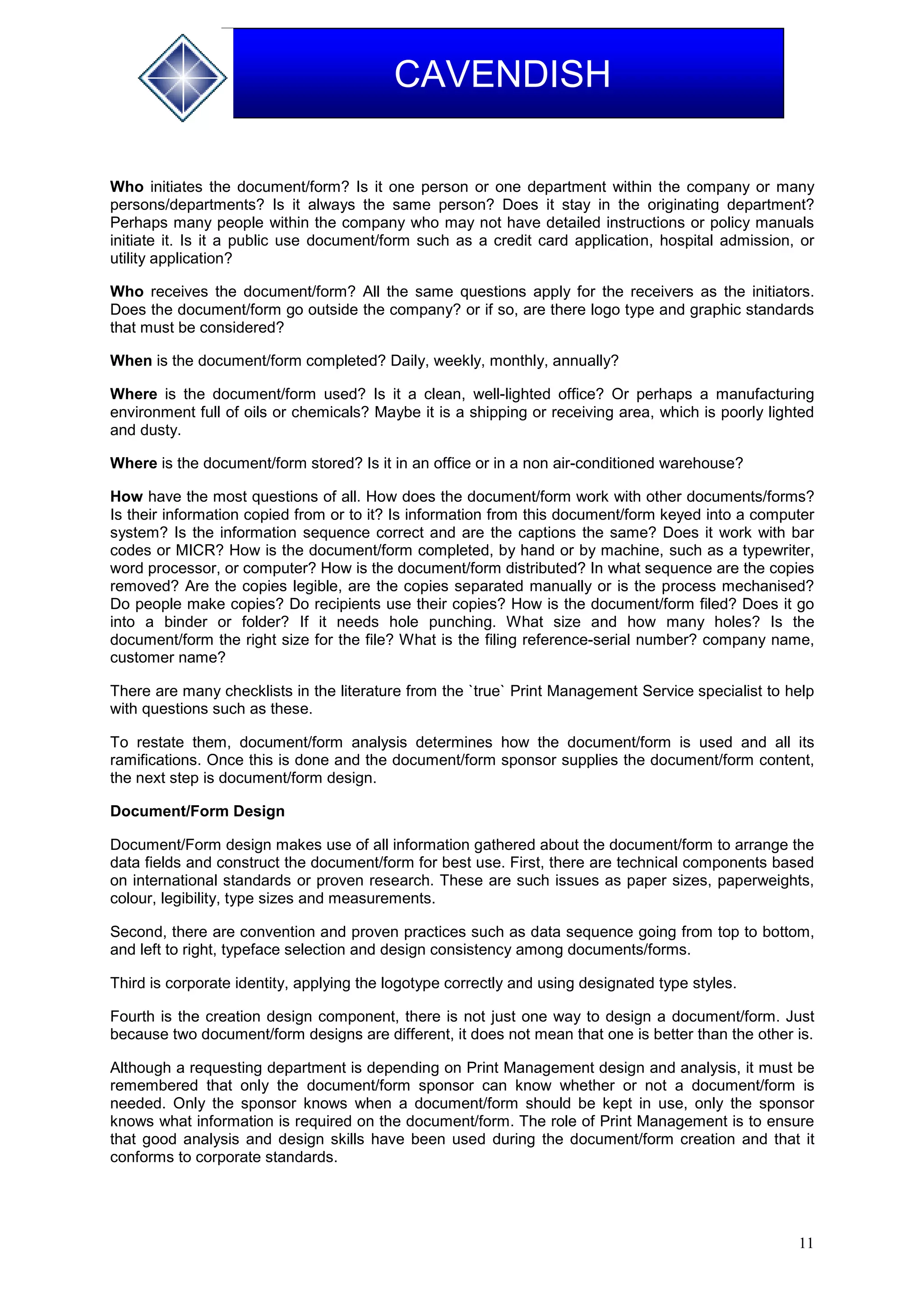 11
CAVENDISH
Who initiates the document/form? Is it one person or one department within the company or many
persons/departments? Is it always the same person? Does it stay in the originating department?
Perhaps many people within the company who may not have detailed instructions or policy manuals
initiate it. Is it a public use document/form such as a credit card application, hospital admission, or
utility application?
Who receives the document/form? All the same questions apply for the receivers as the initiators.
Does the document/form go outside the company? or if so, are there logo type and graphic standards
that must be considered?
When is the document/form completed? Daily, weekly, monthly, annually?
Where is the document/form used? Is it a clean, well-lighted office? Or perhaps a manufacturing
environment full of oils or chemicals? Maybe it is a shipping or receiving area, which is poorly lighted
and dusty.
Where is the document/form stored? Is it in an office or in a non air-conditioned warehouse?
How have the most questions of all. How does the document/form work with other documents/forms?
Is their information copied from or to it? Is information from this document/form keyed into a computer
system? Is the information sequence correct and are the captions the same? Does it work with bar
codes or MICR? How is the document/form completed, by hand or by machine, such as a typewriter,
word processor, or computer? How is the document/form distributed? In what sequence are the copies
removed? Are the copies legible, are the copies separated manually or is the process mechanised?
Do people make copies? Do recipients use their copies? How is the document/form filed? Does it go
into a binder or folder? If it needs hole punching. What size and how many holes? Is the
document/form the right size for the file? What is the filing reference-serial number? company name,
customer name?
There are many checklists in the literature from the `true` Print Management Service specialist to help
with questions such as these.
To restate them, document/form analysis determines how the document/form is used and all its
ramifications. Once this is done and the document/form sponsor supplies the document/form content,
the next step is document/form design.
Document/Form Design
Document/Form design makes use of all information gathered about the document/form to arrange the
data fields and construct the document/form for best use. First, there are technical components based
on international standards or proven research. These are such issues as paper sizes, paperweights,
colour, legibility, type sizes and measurements.
Second, there are convention and proven practices such as data sequence going from top to bottom,
and left to right, typeface selection and design consistency among documents/forms.
Third is corporate identity, applying the logotype correctly and using designated type styles.
Fourth is the creation design component, there is not just one way to design a document/form. Just
because two document/form designs are different, it does not mean that one is better than the other is.
Although a requesting department is depending on Print Management design and analysis, it must be
remembered that only the document/form sponsor can know whether or not a document/form is
needed. Only the sponsor knows when a document/form should be kept in use, only the sponsor
knows what information is required on the document/form. The role of Print Management is to ensure
that good analysis and design skills have been used during the document/form creation and that it
conforms to corporate standards.
 