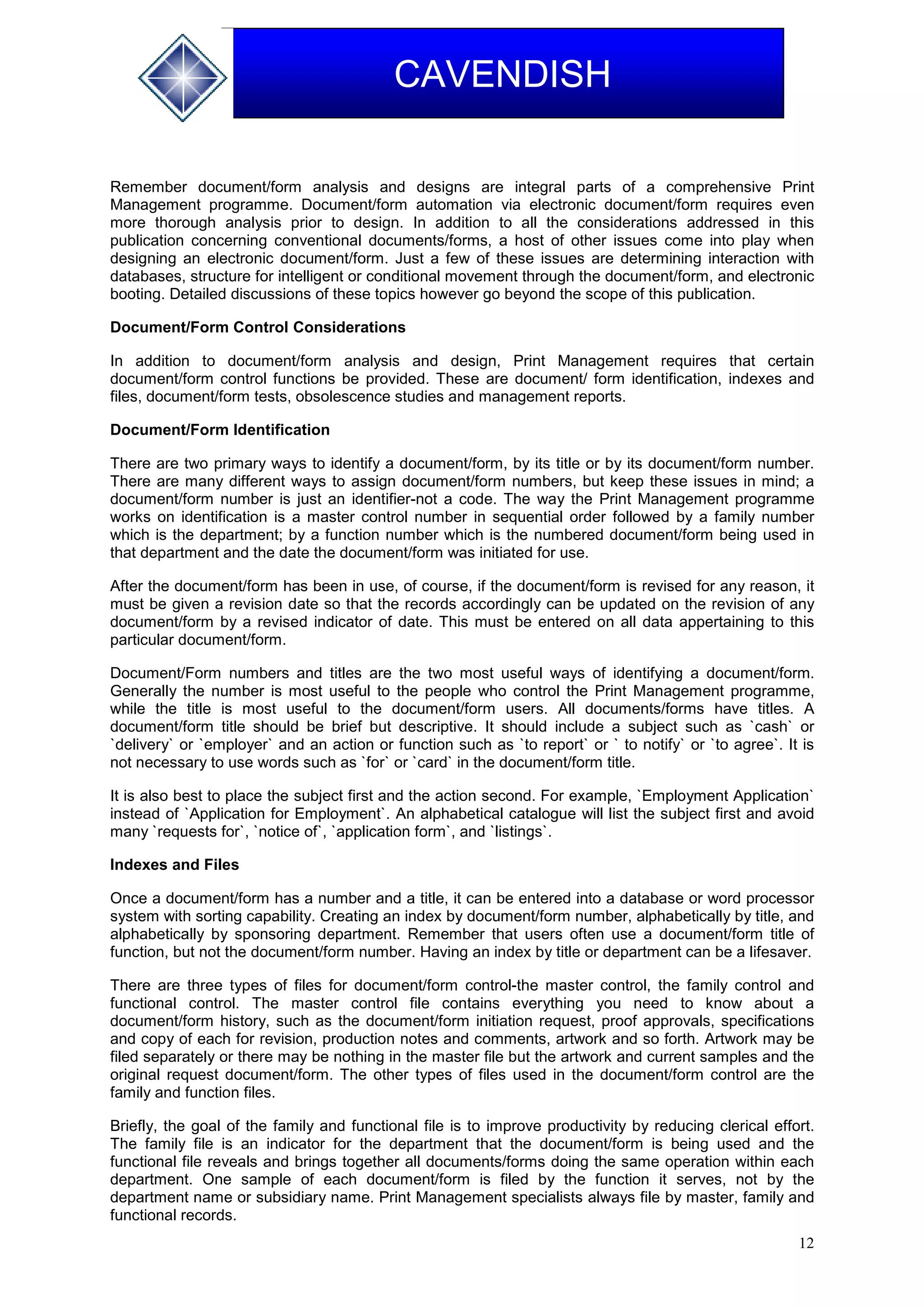 12
CAVENDISH
Remember document/form analysis and designs are integral parts of a comprehensive Print
Management programme. Document/form automation via electronic document/form requires even
more thorough analysis prior to design. In addition to all the considerations addressed in this
publication concerning conventional documents/forms, a host of other issues come into play when
designing an electronic document/form. Just a few of these issues are determining interaction with
databases, structure for intelligent or conditional movement through the document/form, and electronic
booting. Detailed discussions of these topics however go beyond the scope of this publication.
Document/Form Control Considerations
In addition to document/form analysis and design, Print Management requires that certain
document/form control functions be provided. These are document/ form identification, indexes and
files, document/form tests, obsolescence studies and management reports.
Document/Form Identification
There are two primary ways to identify a document/form, by its title or by its document/form number.
There are many different ways to assign document/form numbers, but keep these issues in mind; a
document/form number is just an identifier-not a code. The way the Print Management programme
works on identification is a master control number in sequential order followed by a family number
which is the department; by a function number which is the numbered document/form being used in
that department and the date the document/form was initiated for use.
After the document/form has been in use, of course, if the document/form is revised for any reason, it
must be given a revision date so that the records accordingly can be updated on the revision of any
document/form by a revised indicator of date. This must be entered on all data appertaining to this
particular document/form.
Document/Form numbers and titles are the two most useful ways of identifying a document/form.
Generally the number is most useful to the people who control the Print Management programme,
while the title is most useful to the document/form users. All documents/forms have titles. A
document/form title should be brief but descriptive. It should include a subject such as `cash` or
`delivery` or `employer` and an action or function such as `to report` or ` to notify` or `to agree`. It is
not necessary to use words such as `for` or `card` in the document/form title.
It is also best to place the subject first and the action second. For example, `Employment Application`
instead of `Application for Employment`. An alphabetical catalogue will list the subject first and avoid
many `requests for`, `notice of`, `application form`, and `listings`.
Indexes and Files
Once a document/form has a number and a title, it can be entered into a database or word processor
system with sorting capability. Creating an index by document/form number, alphabetically by title, and
alphabetically by sponsoring department. Remember that users often use a document/form title of
function, but not the document/form number. Having an index by title or department can be a lifesaver.
There are three types of files for document/form control-the master control, the family control and
functional control. The master control file contains everything you need to know about a
document/form history, such as the document/form initiation request, proof approvals, specifications
and copy of each for revision, production notes and comments, artwork and so forth. Artwork may be
filed separately or there may be nothing in the master file but the artwork and current samples and the
original request document/form. The other types of files used in the document/form control are the
family and function files.
Briefly, the goal of the family and functional file is to improve productivity by reducing clerical effort.
The family file is an indicator for the department that the document/form is being used and the
functional file reveals and brings together all documents/forms doing the same operation within each
department. One sample of each document/form is filed by the function it serves, not by the
department name or subsidiary name. Print Management specialists always file by master, family and
functional records.
 