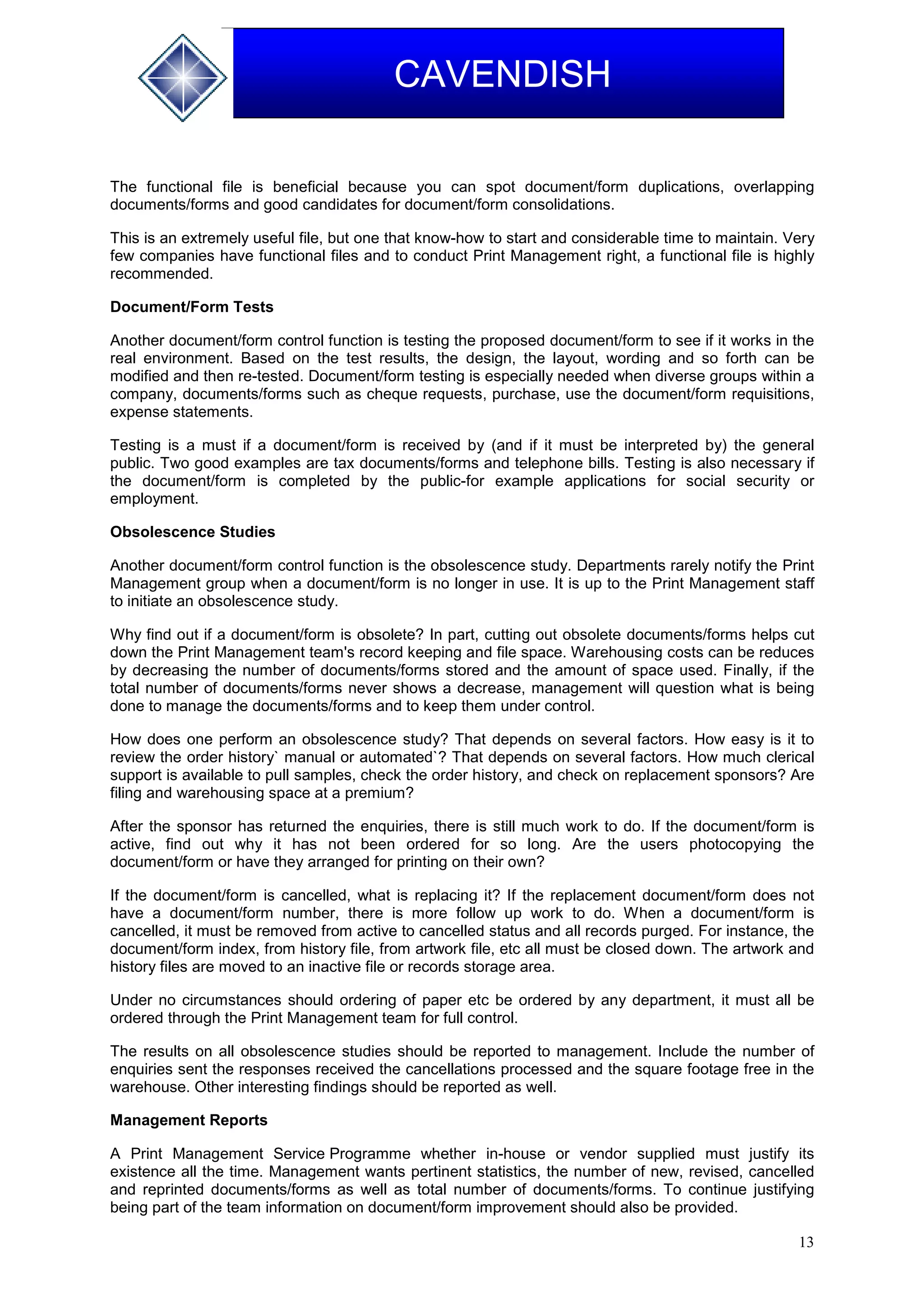 13
CAVENDISH
The functional file is beneficial because you can spot document/form duplications, overlapping
documents/forms and good candidates for document/form consolidations.
This is an extremely useful file, but one that know-how to start and considerable time to maintain. Very
few companies have functional files and to conduct Print Management right, a functional file is highly
recommended.
Document/Form Tests
Another document/form control function is testing the proposed document/form to see if it works in the
real environment. Based on the test results, the design, the layout, wording and so forth can be
modified and then re-tested. Document/form testing is especially needed when diverse groups within a
company, documents/forms such as cheque requests, purchase, use the document/form requisitions,
expense statements.
Testing is a must if a document/form is received by (and if it must be interpreted by) the general
public. Two good examples are tax documents/forms and telephone bills. Testing is also necessary if
the document/form is completed by the public-for example applications for social security or
employment.
Obsolescence Studies
Another document/form control function is the obsolescence study. Departments rarely notify the Print
Management group when a document/form is no longer in use. It is up to the Print Management staff
to initiate an obsolescence study.
Why find out if a document/form is obsolete? In part, cutting out obsolete documents/forms helps cut
down the Print Management team's record keeping and file space. Warehousing costs can be reduces
by decreasing the number of documents/forms stored and the amount of space used. Finally, if the
total number of documents/forms never shows a decrease, management will question what is being
done to manage the documents/forms and to keep them under control.
How does one perform an obsolescence study? That depends on several factors. How easy is it to
review the order history` manual or automated`? That depends on several factors. How much clerical
support is available to pull samples, check the order history, and check on replacement sponsors? Are
filing and warehousing space at a premium?
After the sponsor has returned the enquiries, there is still much work to do. If the document/form is
active, find out why it has not been ordered for so long. Are the users photocopying the
document/form or have they arranged for printing on their own?
If the document/form is cancelled, what is replacing it? If the replacement document/form does not
have a document/form number, there is more follow up work to do. When a document/form is
cancelled, it must be removed from active to cancelled status and all records purged. For instance, the
document/form index, from history file, from artwork file, etc all must be closed down. The artwork and
history files are moved to an inactive file or records storage area.
Under no circumstances should ordering of paper etc be ordered by any department, it must all be
ordered through the Print Management team for full control.
The results on all obsolescence studies should be reported to management. Include the number of
enquiries sent the responses received the cancellations processed and the square footage free in the
warehouse. Other interesting findings should be reported as well.
Management Reports
A Print Management Service Programme whether in-house or vendor supplied must justify its
existence all the time. Management wants pertinent statistics, the number of new, revised, cancelled
and reprinted documents/forms as well as total number of documents/forms. To continue justifying
being part of the team information on document/form improvement should also be provided.
 