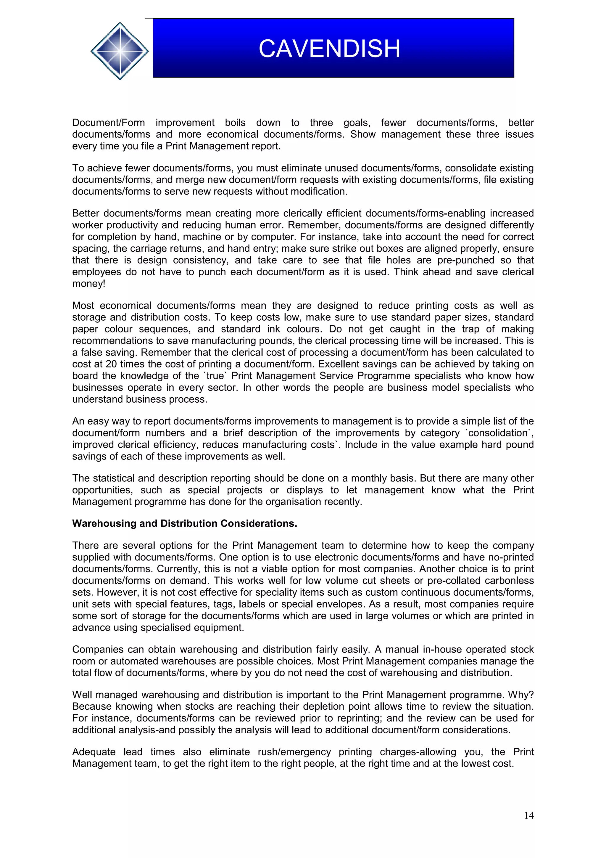14
CAVENDISH
Document/Form improvement boils down to three goals, fewer documents/forms, better
documents/forms and more economical documents/forms. Show management these three issues
every time you file a Print Management report.
To achieve fewer documents/forms, you must eliminate unused documents/forms, consolidate existing
documents/forms, and merge new document/form requests with existing documents/forms, file existing
documents/forms to serve new requests without modification.
Better documents/forms mean creating more clerically efficient documents/forms-enabling increased
worker productivity and reducing human error. Remember, documents/forms are designed differently
for completion by hand, machine or by computer. For instance, take into account the need for correct
spacing, the carriage returns, and hand entry; make sure strike out boxes are aligned properly, ensure
that there is design consistency, and take care to see that file holes are pre-punched so that
employees do not have to punch each document/form as it is used. Think ahead and save clerical
money!
Most economical documents/forms mean they are designed to reduce printing costs as well as
storage and distribution costs. To keep costs low, make sure to use standard paper sizes, standard
paper colour sequences, and standard ink colours. Do not get caught in the trap of making
recommendations to save manufacturing pounds, the clerical processing time will be increased. This is
a false saving. Remember that the clerical cost of processing a document/form has been calculated to
cost at 20 times the cost of printing a document/form. Excellent savings can be achieved by taking on
board the knowledge of the `true` Print Management Service Programme specialists who know how
businesses operate in every sector. In other words the people are business model specialists who
understand business process.
An easy way to report documents/forms improvements to management is to provide a simple list of the
document/form numbers and a brief description of the improvements by category `consolidation`,
improved clerical efficiency, reduces manufacturing costs`. Include in the value example hard pound
savings of each of these improvements as well.
The statistical and description reporting should be done on a monthly basis. But there are many other
opportunities, such as special projects or displays to let management know what the Print
Management programme has done for the organisation recently.
Warehousing and Distribution Considerations.
There are several options for the Print Management team to determine how to keep the company
supplied with documents/forms. One option is to use electronic documents/forms and have no-printed
documents/forms. Currently, this is not a viable option for most companies. Another choice is to print
documents/forms on demand. This works well for low volume cut sheets or pre-collated carbonless
sets. However, it is not cost effective for speciality items such as custom continuous documents/forms,
unit sets with special features, tags, labels or special envelopes. As a result, most companies require
some sort of storage for the documents/forms which are used in large volumes or which are printed in
advance using specialised equipment.
Companies can obtain warehousing and distribution fairly easily. A manual in-house operated stock
room or automated warehouses are possible choices. Most Print Management companies manage the
total flow of documents/forms, where by you do not need the cost of warehousing and distribution.
Well managed warehousing and distribution is important to the Print Management programme. Why?
Because knowing when stocks are reaching their depletion point allows time to review the situation.
For instance, documents/forms can be reviewed prior to reprinting; and the review can be used for
additional analysis-and possibly the analysis will lead to additional document/form considerations.
Adequate lead times also eliminate rush/emergency printing charges-allowing you, the Print
Management team, to get the right item to the right people, at the right time and at the lowest cost.
 