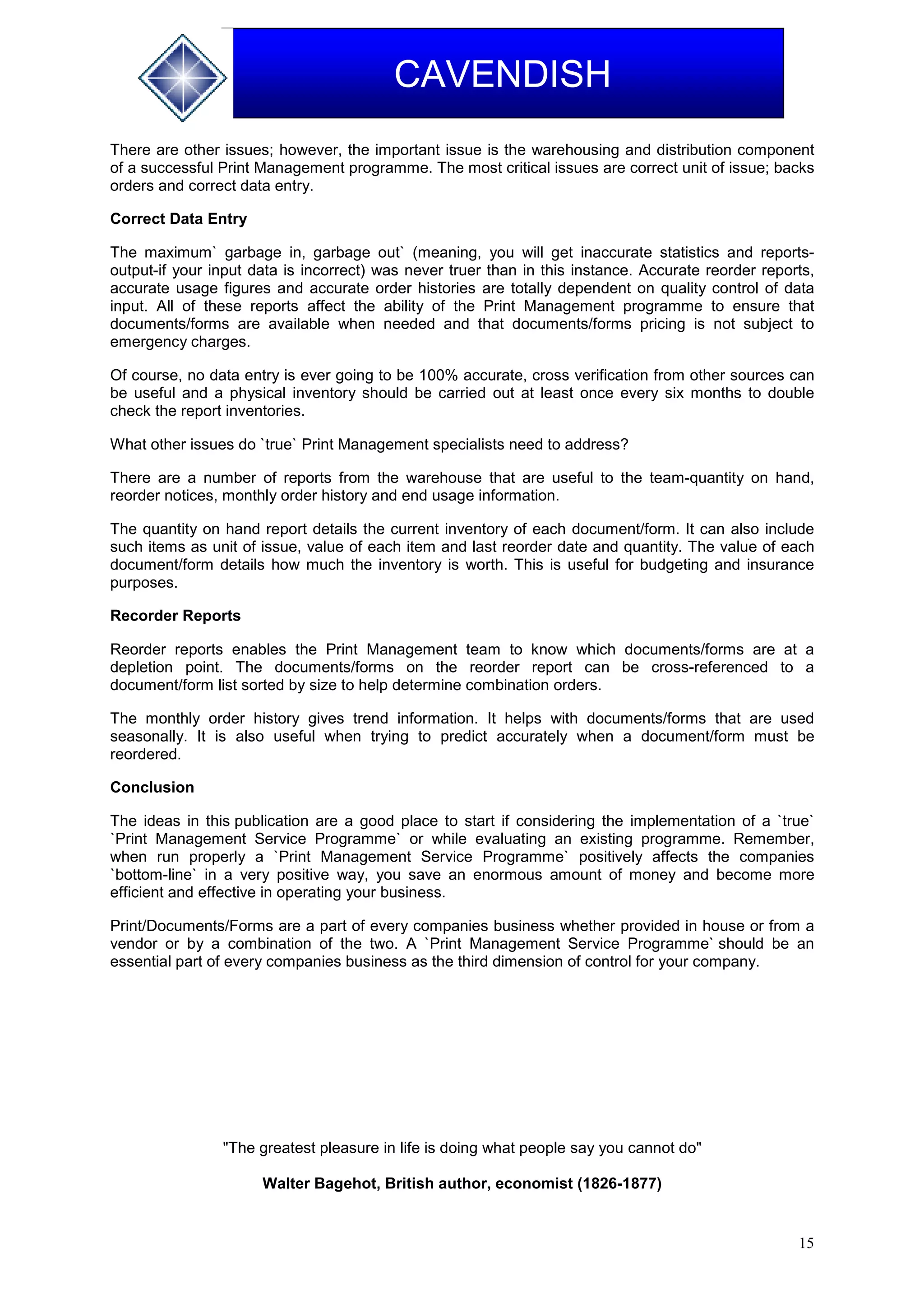 15
CAVENDISH
There are other issues; however, the important issue is the warehousing and distribution component
of a successful Print Management programme. The most critical issues are correct unit of issue; backs
orders and correct data entry.
Correct Data Entry
The maximum` garbage in, garbage out` (meaning, you will get inaccurate statistics and reports-
output-if your input data is incorrect) was never truer than in this instance. Accurate reorder reports,
accurate usage figures and accurate order histories are totally dependent on quality control of data
input. All of these reports affect the ability of the Print Management programme to ensure that
documents/forms are available when needed and that documents/forms pricing is not subject to
emergency charges.
Of course, no data entry is ever going to be 100% accurate, cross verification from other sources can
be useful and a physical inventory should be carried out at least once every six months to double
check the report inventories.
What other issues do `true` Print Management specialists need to address?
There are a number of reports from the warehouse that are useful to the team-quantity on hand,
reorder notices, monthly order history and end usage information.
The quantity on hand report details the current inventory of each document/form. It can also include
such items as unit of issue, value of each item and last reorder date and quantity. The value of each
document/form details how much the inventory is worth. This is useful for budgeting and insurance
purposes.
Recorder Reports
Reorder reports enables the Print Management team to know which documents/forms are at a
depletion point. The documents/forms on the reorder report can be cross-referenced to a
document/form list sorted by size to help determine combination orders.
The monthly order history gives trend information. It helps with documents/forms that are used
seasonally. It is also useful when trying to predict accurately when a document/form must be
reordered.
Conclusion
The ideas in this publication are a good place to start if considering the implementation of a `true`
`Print Management Service Programme` or while evaluating an existing programme. Remember,
when run properly a `Print Management Service Programme` positively affects the companies
`bottom-line` in a very positive way, you save an enormous amount of money and become more
efficient and effective in operating your business.
Print/Documents/Forms are a part of every companies business whether provided in house or from a
vendor or by a combination of the two. A `Print Management Service Programme` should be an
essential part of every companies business as the third dimension of control for your company.
"The greatest pleasure in life is doing what people say you cannot do"
Walter Bagehot, British author, economist (1826-1877)
 