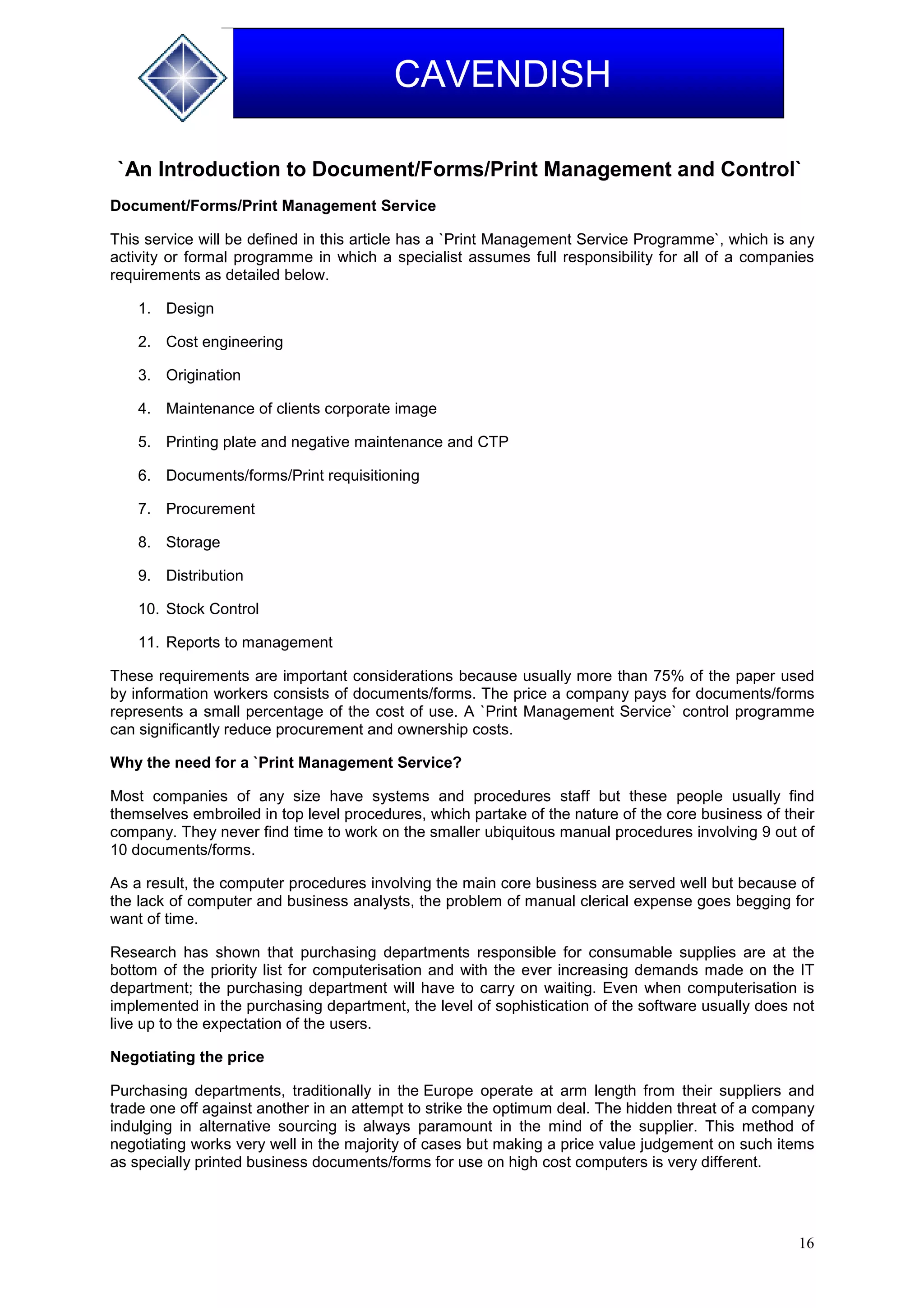 16
CAVENDISH
`An Introduction to Document/Forms/Print Management and Control`
Document/Forms/Print Management Service
This service will be defined in this article has a `Print Management Service Programme`, which is any
activity or formal programme in which a specialist assumes full responsibility for all of a companies
requirements as detailed below.
1. Design
2. Cost engineering
3. Origination
4. Maintenance of clients corporate image
5. Printing plate and negative maintenance and CTP
6. Documents/forms/Print requisitioning
7. Procurement
8. Storage
9. Distribution
10. Stock Control
11. Reports to management
These requirements are important considerations because usually more than 75% of the paper used
by information workers consists of documents/forms. The price a company pays for documents/forms
represents a small percentage of the cost of use. A `Print Management Service` control programme
can significantly reduce procurement and ownership costs.
Why the need for a `Print Management Service?
Most companies of any size have systems and procedures staff but these people usually find
themselves embroiled in top level procedures, which partake of the nature of the core business of their
company. They never find time to work on the smaller ubiquitous manual procedures involving 9 out of
10 documents/forms.
As a result, the computer procedures involving the main core business are served well but because of
the lack of computer and business analysts, the problem of manual clerical expense goes begging for
want of time.
Research has shown that purchasing departments responsible for consumable supplies are at the
bottom of the priority list for computerisation and with the ever increasing demands made on the IT
department; the purchasing department will have to carry on waiting. Even when computerisation is
implemented in the purchasing department, the level of sophistication of the software usually does not
live up to the expectation of the users.
Negotiating the price
Purchasing departments, traditionally in the Europe operate at arm length from their suppliers and
trade one off against another in an attempt to strike the optimum deal. The hidden threat of a company
indulging in alternative sourcing is always paramount in the mind of the supplier. This method of
negotiating works very well in the majority of cases but making a price value judgement on such items
as specially printed business documents/forms for use on high cost computers is very different.
 