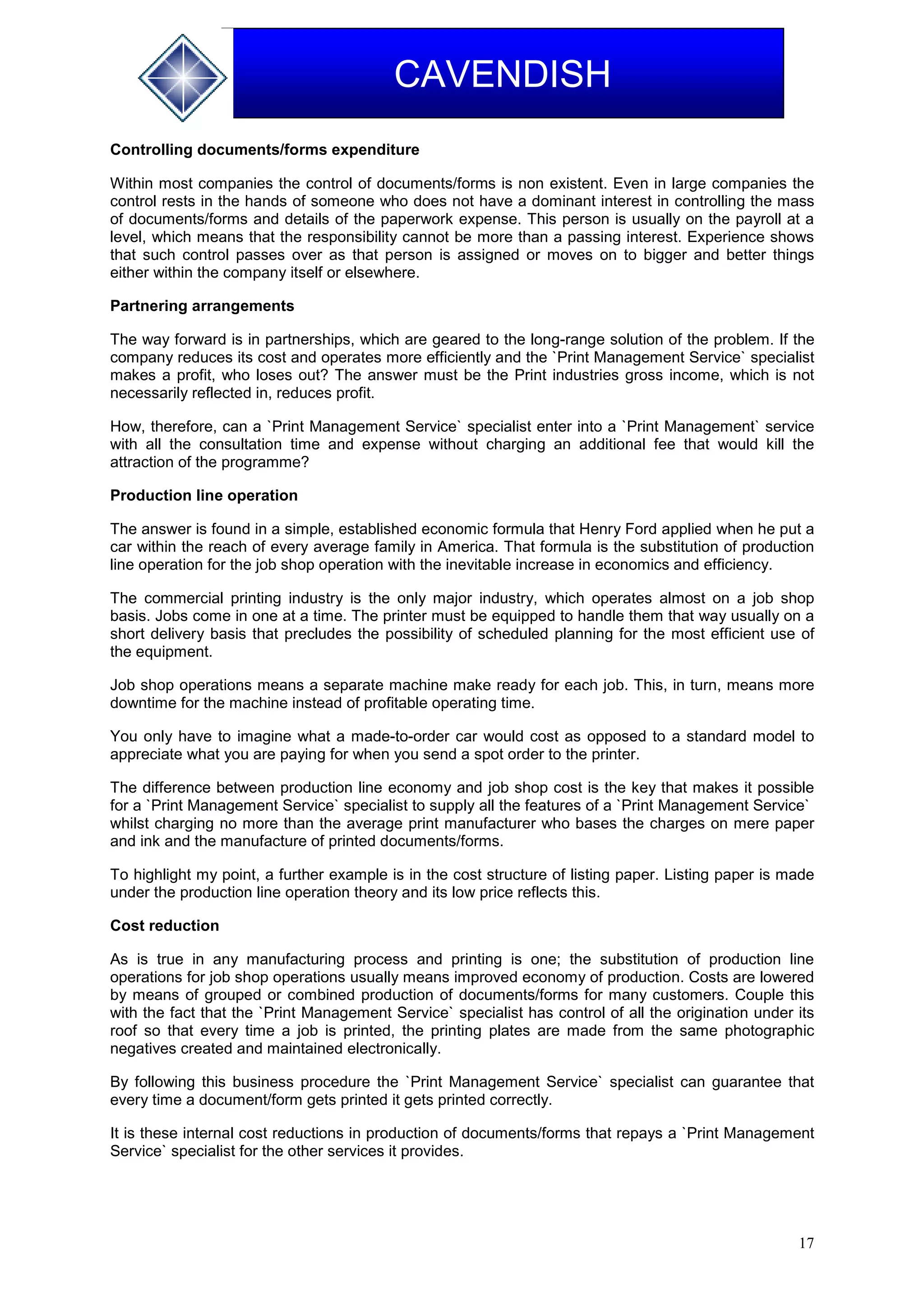 17
CAVENDISH
Controlling documents/forms expenditure
Within most companies the control of documents/forms is non existent. Even in large companies the
control rests in the hands of someone who does not have a dominant interest in controlling the mass
of documents/forms and details of the paperwork expense. This person is usually on the payroll at a
level, which means that the responsibility cannot be more than a passing interest. Experience shows
that such control passes over as that person is assigned or moves on to bigger and better things
either within the company itself or elsewhere.
Partnering arrangements
The way forward is in partnerships, which are geared to the long-range solution of the problem. If the
company reduces its cost and operates more efficiently and the `Print Management Service` specialist
makes a profit, who loses out? The answer must be the Print industries gross income, which is not
necessarily reflected in, reduces profit.
How, therefore, can a `Print Management Service` specialist enter into a `Print Management` service
with all the consultation time and expense without charging an additional fee that would kill the
attraction of the programme?
Production line operation
The answer is found in a simple, established economic formula that Henry Ford applied when he put a
car within the reach of every average family in America. That formula is the substitution of production
line operation for the job shop operation with the inevitable increase in economics and efficiency.
The commercial printing industry is the only major industry, which operates almost on a job shop
basis. Jobs come in one at a time. The printer must be equipped to handle them that way usually on a
short delivery basis that precludes the possibility of scheduled planning for the most efficient use of
the equipment.
Job shop operations means a separate machine make ready for each job. This, in turn, means more
downtime for the machine instead of profitable operating time.
You only have to imagine what a made-to-order car would cost as opposed to a standard model to
appreciate what you are paying for when you send a spot order to the printer.
The difference between production line economy and job shop cost is the key that makes it possible
for a `Print Management Service` specialist to supply all the features of a `Print Management Service`
whilst charging no more than the average print manufacturer who bases the charges on mere paper
and ink and the manufacture of printed documents/forms.
To highlight my point, a further example is in the cost structure of listing paper. Listing paper is made
under the production line operation theory and its low price reflects this.
Cost reduction
As is true in any manufacturing process and printing is one; the substitution of production line
operations for job shop operations usually means improved economy of production. Costs are lowered
by means of grouped or combined production of documents/forms for many customers. Couple this
with the fact that the `Print Management Service` specialist has control of all the origination under its
roof so that every time a job is printed, the printing plates are made from the same photographic
negatives created and maintained electronically.
By following this business procedure the `Print Management Service` specialist can guarantee that
every time a document/form gets printed it gets printed correctly.
It is these internal cost reductions in production of documents/forms that repays a `Print Management
Service` specialist for the other services it provides.
 