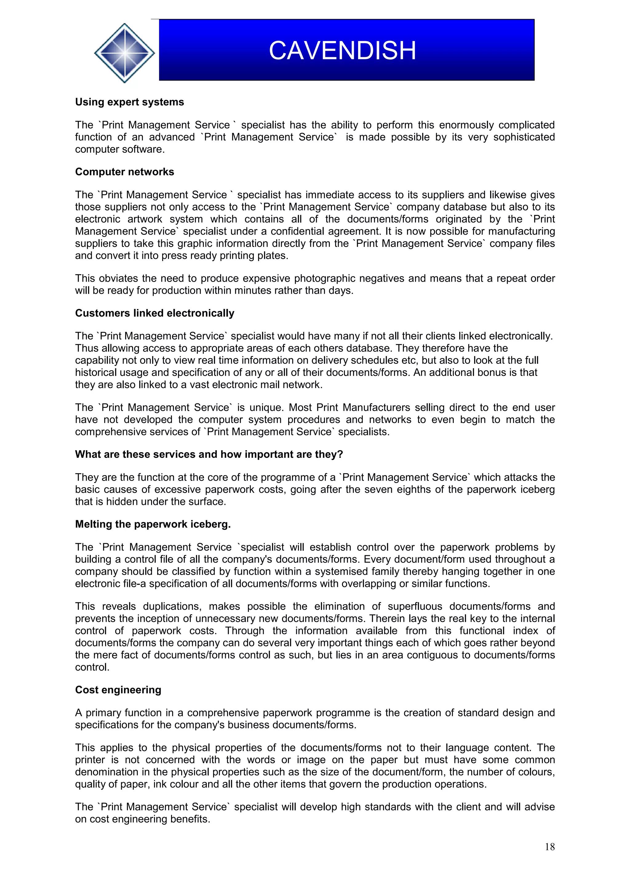 18
CAVENDISH
Using expert systems
The `Print Management Service ` specialist has the ability to perform this enormously complicated
function of an advanced `Print Management Service` is made possible by its very sophisticated
computer software.
Computer networks
The `Print Management Service ` specialist has immediate access to its suppliers and likewise gives
those suppliers not only access to the `Print Management Service` company database but also to its
electronic artwork system which contains all of the documents/forms originated by the `Print
Management Service` specialist under a confidential agreement. It is now possible for manufacturing
suppliers to take this graphic information directly from the `Print Management Service` company files
and convert it into press ready printing plates.
This obviates the need to produce expensive photographic negatives and means that a repeat order
will be ready for production within minutes rather than days.
Customers linked electronically
The `Print Management Service` specialist would have many if not all their clients linked electronically.
Thus allowing access to appropriate areas of each others database. They therefore have the
capability not only to view real time information on delivery schedules etc, but also to look at the full
historical usage and specification of any or all of their documents/forms. An additional bonus is that
they are also linked to a vast electronic mail network.
The `Print Management Service` is unique. Most Print Manufacturers selling direct to the end user
have not developed the computer system procedures and networks to even begin to match the
comprehensive services of `Print Management Service` specialists.
What are these services and how important are they?
They are the function at the core of the programme of a `Print Management Service` which attacks the
basic causes of excessive paperwork costs, going after the seven eighths of the paperwork iceberg
that is hidden under the surface.
Melting the paperwork iceberg.
The `Print Management Service `specialist will establish control over the paperwork problems by
building a control file of all the company's documents/forms. Every document/form used throughout a
company should be classified by function within a systemised family thereby hanging together in one
electronic file-a specification of all documents/forms with overlapping or similar functions.
This reveals duplications, makes possible the elimination of superfluous documents/forms and
prevents the inception of unnecessary new documents/forms. Therein lays the real key to the internal
control of paperwork costs. Through the information available from this functional index of
documents/forms the company can do several very important things each of which goes rather beyond
the mere fact of documents/forms control as such, but lies in an area contiguous to documents/forms
control.
Cost engineering
A primary function in a comprehensive paperwork programme is the creation of standard design and
specifications for the company's business documents/forms.
This applies to the physical properties of the documents/forms not to their language content. The
printer is not concerned with the words or image on the paper but must have some common
denomination in the physical properties such as the size of the document/form, the number of colours,
quality of paper, ink colour and all the other items that govern the production operations.
The `Print Management Service` specialist will develop high standards with the client and will advise
on cost engineering benefits.
 