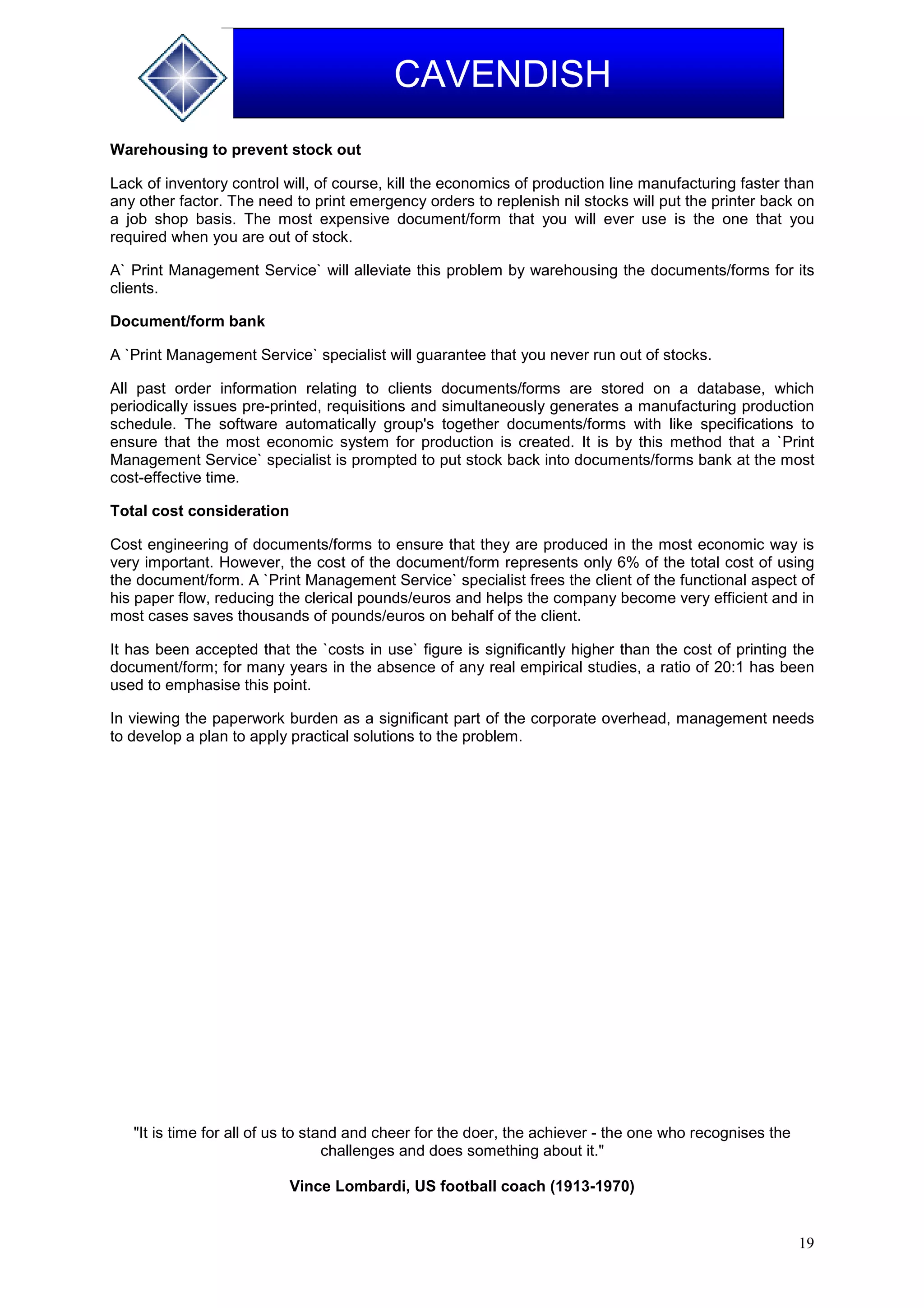 19
CAVENDISH
Warehousing to prevent stock out
Lack of inventory control will, of course, kill the economics of production line manufacturing faster than
any other factor. The need to print emergency orders to replenish nil stocks will put the printer back on
a job shop basis. The most expensive document/form that you will ever use is the one that you
required when you are out of stock.
A` Print Management Service` will alleviate this problem by warehousing the documents/forms for its
clients.
Document/form bank
A `Print Management Service` specialist will guarantee that you never run out of stocks.
All past order information relating to clients documents/forms are stored on a database, which
periodically issues pre-printed, requisitions and simultaneously generates a manufacturing production
schedule. The software automatically group's together documents/forms with like specifications to
ensure that the most economic system for production is created. It is by this method that a `Print
Management Service` specialist is prompted to put stock back into documents/forms bank at the most
cost-effective time.
Total cost consideration
Cost engineering of documents/forms to ensure that they are produced in the most economic way is
very important. However, the cost of the document/form represents only 6% of the total cost of using
the document/form. A `Print Management Service` specialist frees the client of the functional aspect of
his paper flow, reducing the clerical pounds/euros and helps the company become very efficient and in
most cases saves thousands of pounds/euros on behalf of the client.
It has been accepted that the `costs in use` figure is significantly higher than the cost of printing the
document/form; for many years in the absence of any real empirical studies, a ratio of 20:1 has been
used to emphasise this point.
In viewing the paperwork burden as a significant part of the corporate overhead, management needs
to develop a plan to apply practical solutions to the problem.
"It is time for all of us to stand and cheer for the doer, the achiever - the one who recognises the
challenges and does something about it."
Vince Lombardi, US football coach (1913-1970)
 