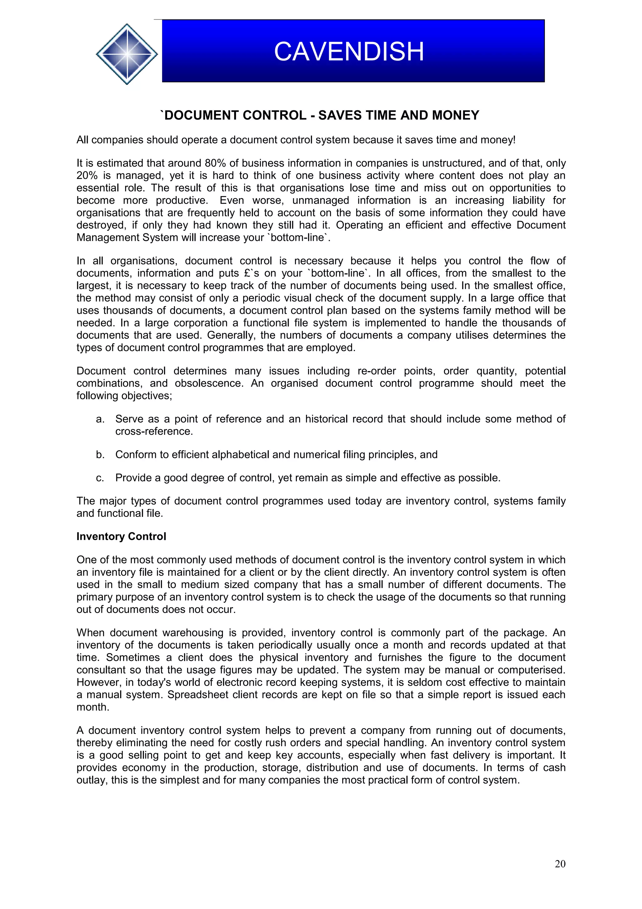 20
CAVENDISH
`DOCUMENT CONTROL - SAVES TIME AND MONEY
All companies should operate a document control system because it saves time and money!
It is estimated that around 80% of business information in companies is unstructured, and of that, only
20% is managed, yet it is hard to think of one business activity where content does not play an
essential role. The result of this is that organisations lose time and miss out on opportunities to
become more productive. Even worse, unmanaged information is an increasing liability for
organisations that are frequently held to account on the basis of some information they could have
destroyed, if only they had known they still had it. Operating an efficient and effective Document
Management System will increase your `bottom-line`.
In all organisations, document control is necessary because it helps you control the flow of
documents, information and puts £`s on your `bottom-line`. In all offices, from the smallest to the
largest, it is necessary to keep track of the number of documents being used. In the smallest office,
the method may consist of only a periodic visual check of the document supply. In a large office that
uses thousands of documents, a document control plan based on the systems family method will be
needed. In a large corporation a functional file system is implemented to handle the thousands of
documents that are used. Generally, the numbers of documents a company utilises determines the
types of document control programmes that are employed.
Document control determines many issues including re-order points, order quantity, potential
combinations, and obsolescence. An organised document control programme should meet the
following objectives;
a. Serve as a point of reference and an historical record that should include some method of
cross-reference.
b. Conform to efficient alphabetical and numerical filing principles, and
c. Provide a good degree of control, yet remain as simple and effective as possible.
The major types of document control programmes used today are inventory control, systems family
and functional file.
Inventory Control
One of the most commonly used methods of document control is the inventory control system in which
an inventory file is maintained for a client or by the client directly. An inventory control system is often
used in the small to medium sized company that has a small number of different documents. The
primary purpose of an inventory control system is to check the usage of the documents so that running
out of documents does not occur.
When document warehousing is provided, inventory control is commonly part of the package. An
inventory of the documents is taken periodically usually once a month and records updated at that
time. Sometimes a client does the physical inventory and furnishes the figure to the document
consultant so that the usage figures may be updated. The system may be manual or computerised.
However, in today's world of electronic record keeping systems, it is seldom cost effective to maintain
a manual system. Spreadsheet client records are kept on file so that a simple report is issued each
month.
A document inventory control system helps to prevent a company from running out of documents,
thereby eliminating the need for costly rush orders and special handling. An inventory control system
is a good selling point to get and keep key accounts, especially when fast delivery is important. It
provides economy in the production, storage, distribution and use of documents. In terms of cash
outlay, this is the simplest and for many companies the most practical form of control system.
 