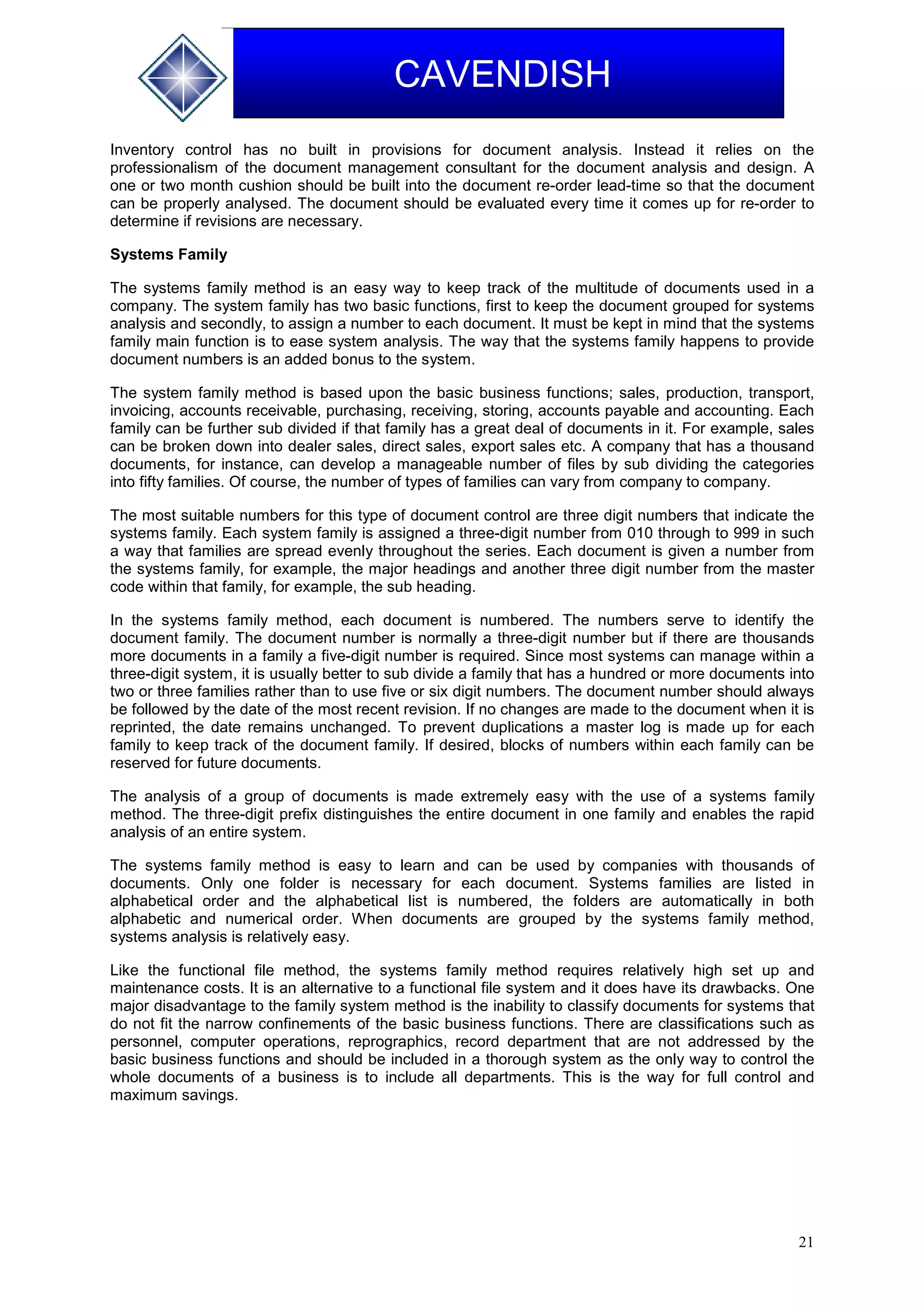 21
CAVENDISH
Inventory control has no built in provisions for document analysis. Instead it relies on the
professionalism of the document management consultant for the document analysis and design. A
one or two month cushion should be built into the document re-order lead-time so that the document
can be properly analysed. The document should be evaluated every time it comes up for re-order to
determine if revisions are necessary.
Systems Family
The systems family method is an easy way to keep track of the multitude of documents used in a
company. The system family has two basic functions, first to keep the document grouped for systems
analysis and secondly, to assign a number to each document. It must be kept in mind that the systems
family main function is to ease system analysis. The way that the systems family happens to provide
document numbers is an added bonus to the system.
The system family method is based upon the basic business functions; sales, production, transport,
invoicing, accounts receivable, purchasing, receiving, storing, accounts payable and accounting. Each
family can be further sub divided if that family has a great deal of documents in it. For example, sales
can be broken down into dealer sales, direct sales, export sales etc. A company that has a thousand
documents, for instance, can develop a manageable number of files by sub dividing the categories
into fifty families. Of course, the number of types of families can vary from company to company.
The most suitable numbers for this type of document control are three digit numbers that indicate the
systems family. Each system family is assigned a three-digit number from 010 through to 999 in such
a way that families are spread evenly throughout the series. Each document is given a number from
the systems family, for example, the major headings and another three digit number from the master
code within that family, for example, the sub heading.
In the systems family method, each document is numbered. The numbers serve to identify the
document family. The document number is normally a three-digit number but if there are thousands
more documents in a family a five-digit number is required. Since most systems can manage within a
three-digit system, it is usually better to sub divide a family that has a hundred or more documents into
two or three families rather than to use five or six digit numbers. The document number should always
be followed by the date of the most recent revision. If no changes are made to the document when it is
reprinted, the date remains unchanged. To prevent duplications a master log is made up for each
family to keep track of the document family. If desired, blocks of numbers within each family can be
reserved for future documents.
The analysis of a group of documents is made extremely easy with the use of a systems family
method. The three-digit prefix distinguishes the entire document in one family and enables the rapid
analysis of an entire system.
The systems family method is easy to learn and can be used by companies with thousands of
documents. Only one folder is necessary for each document. Systems families are listed in
alphabetical order and the alphabetical list is numbered, the folders are automatically in both
alphabetic and numerical order. When documents are grouped by the systems family method,
systems analysis is relatively easy.
Like the functional file method, the systems family method requires relatively high set up and
maintenance costs. It is an alternative to a functional file system and it does have its drawbacks. One
major disadvantage to the family system method is the inability to classify documents for systems that
do not fit the narrow confinements of the basic business functions. There are classifications such as
personnel, computer operations, reprographics, record department that are not addressed by the
basic business functions and should be included in a thorough system as the only way to control the
whole documents of a business is to include all departments. This is the way for full control and
maximum savings.
 