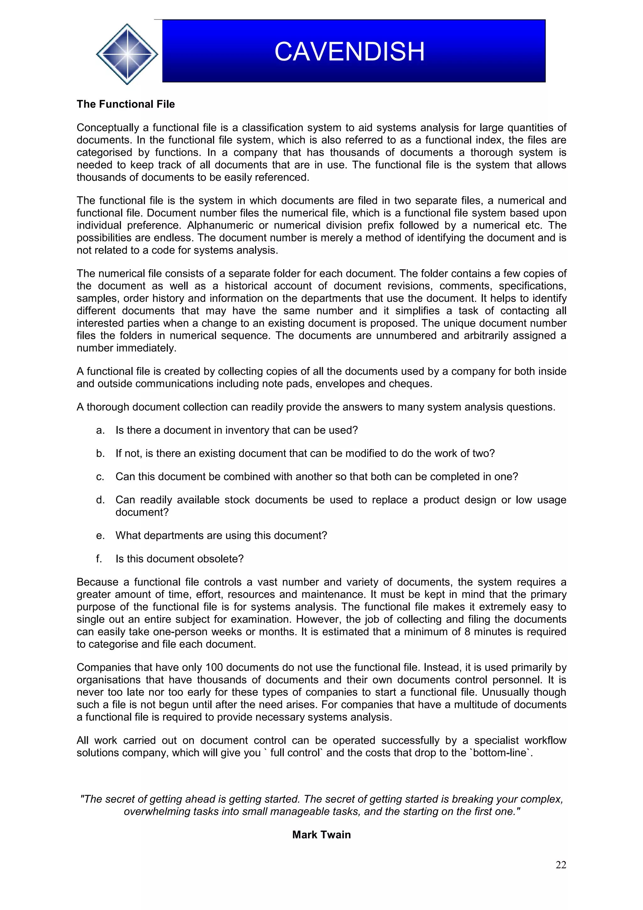 22
CAVENDISH
The Functional File
Conceptually a functional file is a classification system to aid systems analysis for large quantities of
documents. In the functional file system, which is also referred to as a functional index, the files are
categorised by functions. In a company that has thousands of documents a thorough system is
needed to keep track of all documents that are in use. The functional file is the system that allows
thousands of documents to be easily referenced.
The functional file is the system in which documents are filed in two separate files, a numerical and
functional file. Document number files the numerical file, which is a functional file system based upon
individual preference. Alphanumeric or numerical division prefix followed by a numerical etc. The
possibilities are endless. The document number is merely a method of identifying the document and is
not related to a code for systems analysis.
The numerical file consists of a separate folder for each document. The folder contains a few copies of
the document as well as a historical account of document revisions, comments, specifications,
samples, order history and information on the departments that use the document. It helps to identify
different documents that may have the same number and it simplifies a task of contacting all
interested parties when a change to an existing document is proposed. The unique document number
files the folders in numerical sequence. The documents are unnumbered and arbitrarily assigned a
number immediately.
A functional file is created by collecting copies of all the documents used by a company for both inside
and outside communications including note pads, envelopes and cheques.
A thorough document collection can readily provide the answers to many system analysis questions.
a. Is there a document in inventory that can be used?
b. If not, is there an existing document that can be modified to do the work of two?
c. Can this document be combined with another so that both can be completed in one?
d. Can readily available stock documents be used to replace a product design or low usage
document?
e. What departments are using this document?
f. Is this document obsolete?
Because a functional file controls a vast number and variety of documents, the system requires a
greater amount of time, effort, resources and maintenance. It must be kept in mind that the primary
purpose of the functional file is for systems analysis. The functional file makes it extremely easy to
single out an entire subject for examination. However, the job of collecting and filing the documents
can easily take one-person weeks or months. It is estimated that a minimum of 8 minutes is required
to categorise and file each document.
Companies that have only 100 documents do not use the functional file. Instead, it is used primarily by
organisations that have thousands of documents and their own documents control personnel. It is
never too late nor too early for these types of companies to start a functional file. Unusually though
such a file is not begun until after the need arises. For companies that have a multitude of documents
a functional file is required to provide necessary systems analysis.
All work carried out on document control can be operated successfully by a specialist workflow
solutions company, which will give you ` full control` and the costs that drop to the `bottom-line`.
"The secret of getting ahead is getting started. The secret of getting started is breaking your complex,
overwhelming tasks into small manageable tasks, and the starting on the first one."
Mark Twain
 