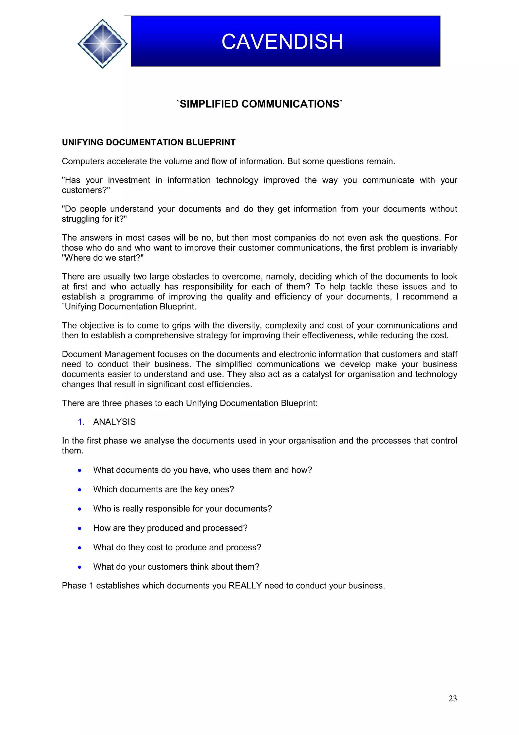 23
CAVENDISH
`SIMPLIFIED COMMUNICATIONS`
UNIFYING DOCUMENTATION BLUEPRINT
Computers accelerate the volume and flow of information. But some questions remain.
"Has your investment in information technology improved the way you communicate with your
customers?"
"Do people understand your documents and do they get information from your documents without
struggling for it?"
The answers in most cases will be no, but then most companies do not even ask the questions. For
those who do and who want to improve their customer communications, the first problem is invariably
"Where do we start?"
There are usually two large obstacles to overcome, namely, deciding which of the documents to look
at first and who actually has responsibility for each of them? To help tackle these issues and to
establish a programme of improving the quality and efficiency of your documents, I recommend a
`Unifying Documentation Blueprint.
The objective is to come to grips with the diversity, complexity and cost of your communications and
then to establish a comprehensive strategy for improving their effectiveness, while reducing the cost.
Document Management focuses on the documents and electronic information that customers and staff
need to conduct their business. The simplified communications we develop make your business
documents easier to understand and use. They also act as a catalyst for organisation and technology
changes that result in significant cost efficiencies.
There are three phases to each Unifying Documentation Blueprint:
1. ANALYSIS
In the first phase we analyse the documents used in your organisation and the processes that control
them.
 What documents do you have, who uses them and how?
 Which documents are the key ones?
 Who is really responsible for your documents?
 How are they produced and processed?
 What do they cost to produce and process?
 What do your customers think about them?
Phase 1 establishes which documents you REALLY need to conduct your business.
 