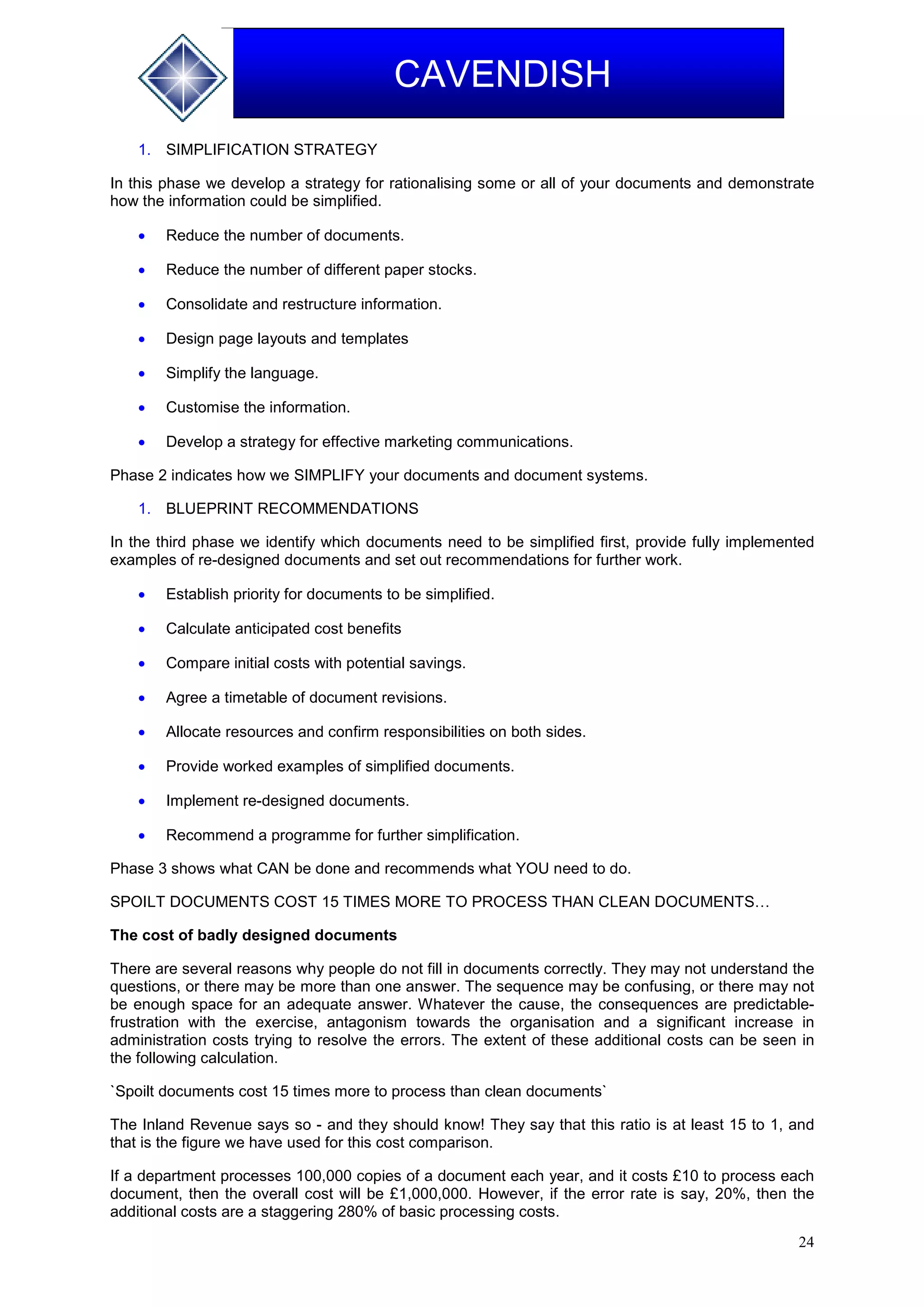 24
CAVENDISH
1. SIMPLIFICATION STRATEGY
In this phase we develop a strategy for rationalising some or all of your documents and demonstrate
how the information could be simplified.
 Reduce the number of documents.
 Reduce the number of different paper stocks.
 Consolidate and restructure information.
 Design page layouts and templates
 Simplify the language.
 Customise the information.
 Develop a strategy for effective marketing communications.
Phase 2 indicates how we SIMPLIFY your documents and document systems.
1. BLUEPRINT RECOMMENDATIONS
In the third phase we identify which documents need to be simplified first, provide fully implemented
examples of re-designed documents and set out recommendations for further work.
 Establish priority for documents to be simplified.
 Calculate anticipated cost benefits
 Compare initial costs with potential savings.
 Agree a timetable of document revisions.
 Allocate resources and confirm responsibilities on both sides.
 Provide worked examples of simplified documents.
 Implement re-designed documents.
 Recommend a programme for further simplification.
Phase 3 shows what CAN be done and recommends what YOU need to do.
SPOILT DOCUMENTS COST 15 TIMES MORE TO PROCESS THAN CLEAN DOCUMENTS…
The cost of badly designed documents
There are several reasons why people do not fill in documents correctly. They may not understand the
questions, or there may be more than one answer. The sequence may be confusing, or there may not
be enough space for an adequate answer. Whatever the cause, the consequences are predictable-
frustration with the exercise, antagonism towards the organisation and a significant increase in
administration costs trying to resolve the errors. The extent of these additional costs can be seen in
the following calculation.
`Spoilt documents cost 15 times more to process than clean documents`
The Inland Revenue says so - and they should know! They say that this ratio is at least 15 to 1, and
that is the figure we have used for this cost comparison.
If a department processes 100,000 copies of a document each year, and it costs £10 to process each
document, then the overall cost will be £1,000,000. However, if the error rate is say, 20%, then the
additional costs are a staggering 280% of basic processing costs.
 