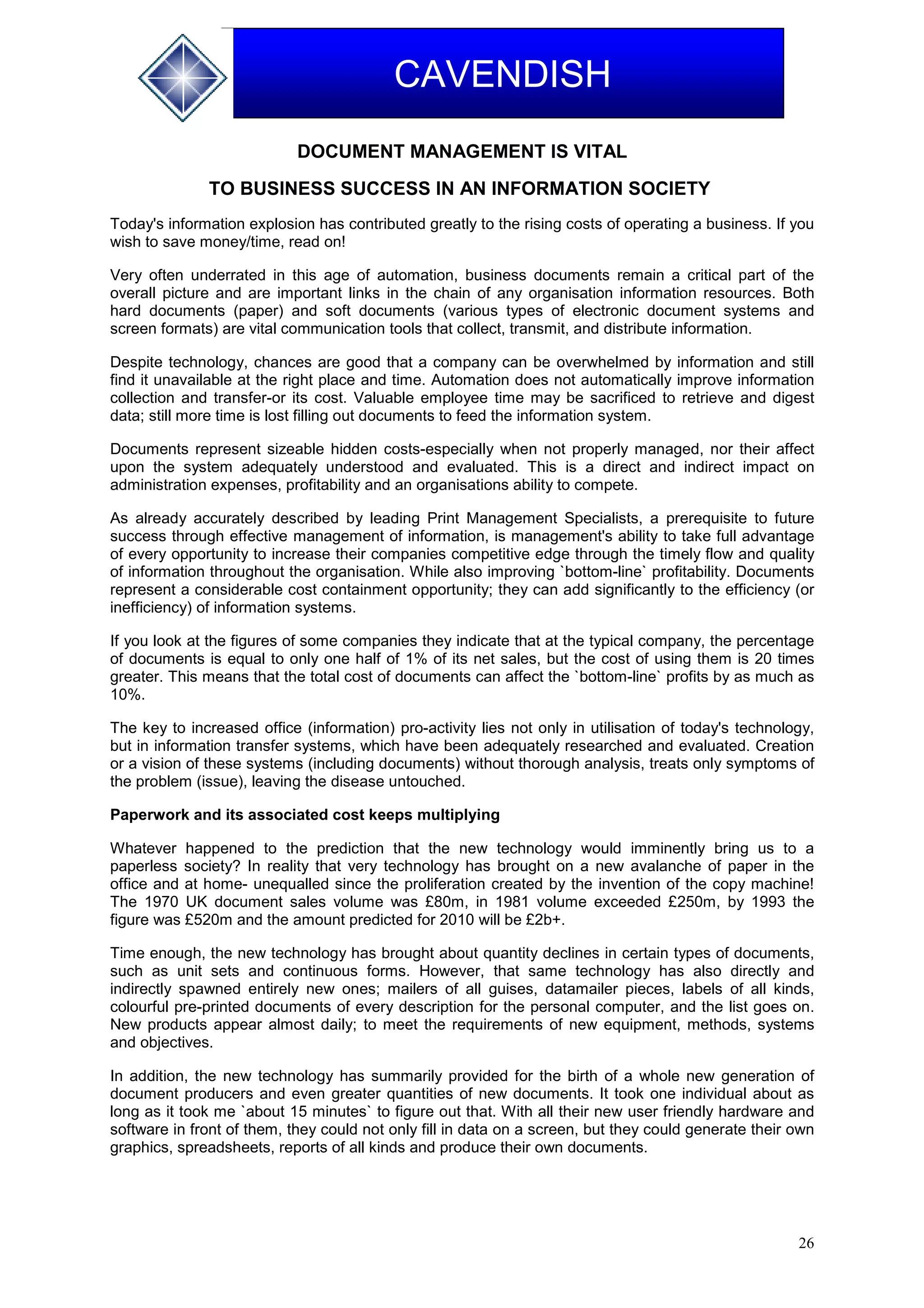 26
CAVENDISH
DOCUMENT MANAGEMENT IS VITAL
TO BUSINESS SUCCESS IN AN INFORMATION SOCIETY
Today's information explosion has contributed greatly to the rising costs of operating a business. If you
wish to save money/time, read on!
Very often underrated in this age of automation, business documents remain a critical part of the
overall picture and are important links in the chain of any organisation information resources. Both
hard documents (paper) and soft documents (various types of electronic document systems and
screen formats) are vital communication tools that collect, transmit, and distribute information.
Despite technology, chances are good that a company can be overwhelmed by information and still
find it unavailable at the right place and time. Automation does not automatically improve information
collection and transfer-or its cost. Valuable employee time may be sacrificed to retrieve and digest
data; still more time is lost filling out documents to feed the information system.
Documents represent sizeable hidden costs-especially when not properly managed, nor their affect
upon the system adequately understood and evaluated. This is a direct and indirect impact on
administration expenses, profitability and an organisations ability to compete.
As already accurately described by leading Print Management Specialists, a prerequisite to future
success through effective management of information, is management's ability to take full advantage
of every opportunity to increase their companies competitive edge through the timely flow and quality
of information throughout the organisation. While also improving `bottom-line` profitability. Documents
represent a considerable cost containment opportunity; they can add significantly to the efficiency (or
inefficiency) of information systems.
If you look at the figures of some companies they indicate that at the typical company, the percentage
of documents is equal to only one half of 1% of its net sales, but the cost of using them is 20 times
greater. This means that the total cost of documents can affect the `bottom-line` profits by as much as
10%.
The key to increased office (information) pro-activity lies not only in utilisation of today's technology,
but in information transfer systems, which have been adequately researched and evaluated. Creation
or a vision of these systems (including documents) without thorough analysis, treats only symptoms of
the problem (issue), leaving the disease untouched.
Paperwork and its associated cost keeps multiplying
Whatever happened to the prediction that the new technology would imminently bring us to a
paperless society? In reality that very technology has brought on a new avalanche of paper in the
office and at home- unequalled since the proliferation created by the invention of the copy machine!
The 1970 UK document sales volume was £80m, in 1981 volume exceeded £250m, by 1993 the
figure was £520m and the amount predicted for 2010 will be £2b+.
Time enough, the new technology has brought about quantity declines in certain types of documents,
such as unit sets and continuous forms. However, that same technology has also directly and
indirectly spawned entirely new ones; mailers of all guises, datamailer pieces, labels of all kinds,
colourful pre-printed documents of every description for the personal computer, and the list goes on.
New products appear almost daily; to meet the requirements of new equipment, methods, systems
and objectives.
In addition, the new technology has summarily provided for the birth of a whole new generation of
document producers and even greater quantities of new documents. It took one individual about as
long as it took me `about 15 minutes` to figure out that. With all their new user friendly hardware and
software in front of them, they could not only fill in data on a screen, but they could generate their own
graphics, spreadsheets, reports of all kinds and produce their own documents.
 
