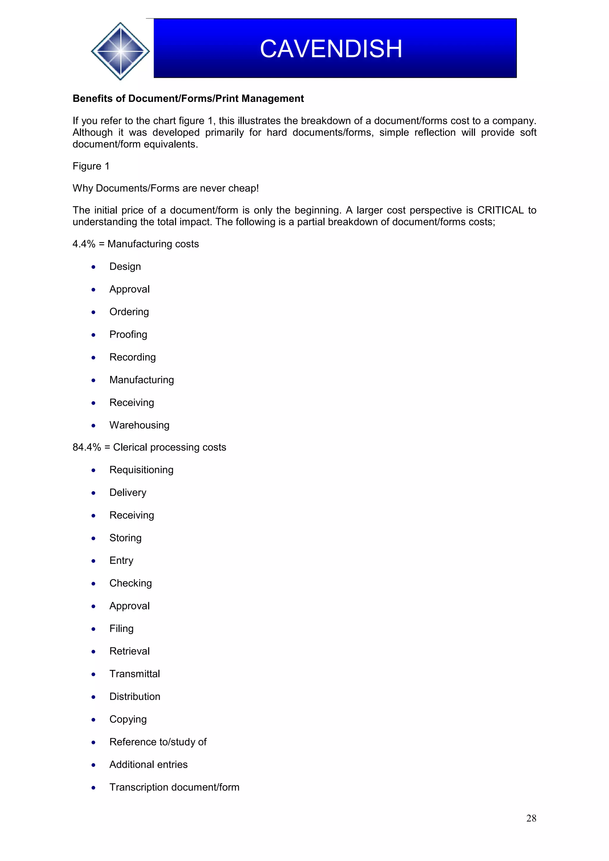 28
CAVENDISH
Benefits of Document/Forms/Print Management
If you refer to the chart figure 1, this illustrates the breakdown of a document/forms cost to a company.
Although it was developed primarily for hard documents/forms, simple reflection will provide soft
document/form equivalents.
Figure 1
Why Documents/Forms are never cheap!
The initial price of a document/form is only the beginning. A larger cost perspective is CRITICAL to
understanding the total impact. The following is a partial breakdown of document/forms costs;
4.4% = Manufacturing costs
 Design
 Approval
 Ordering
 Proofing
 Recording
 Manufacturing
 Receiving
 Warehousing
84.4% = Clerical processing costs
 Requisitioning
 Delivery
 Receiving
 Storing
 Entry
 Checking
 Approval
 Filing
 Retrieval
 Transmittal
 Distribution
 Copying
 Reference to/study of
 Additional entries
 Transcription document/form
 