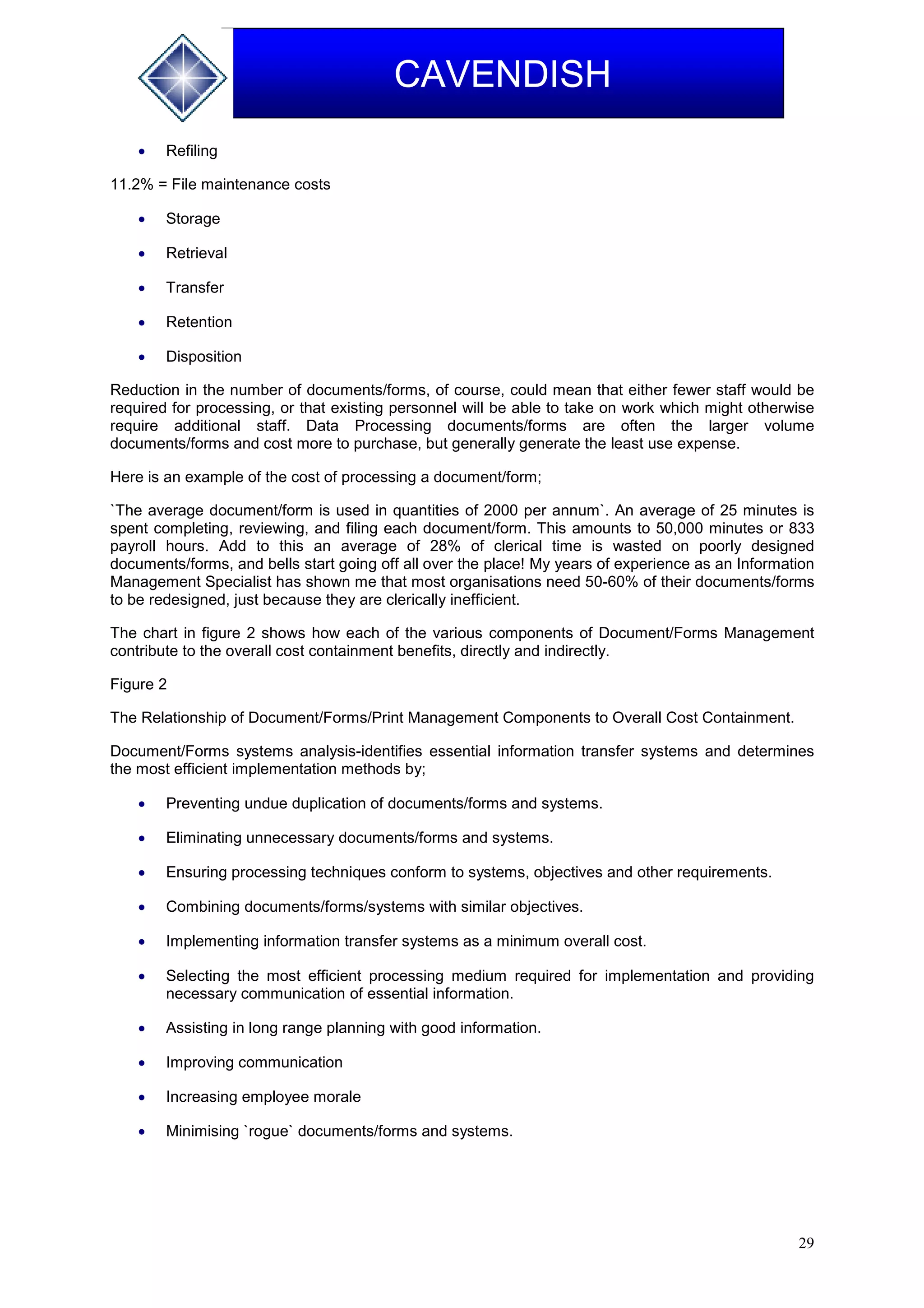 29
CAVENDISH
 Refiling
11.2% = File maintenance costs
 Storage
 Retrieval
 Transfer
 Retention
 Disposition
Reduction in the number of documents/forms, of course, could mean that either fewer staff would be
required for processing, or that existing personnel will be able to take on work which might otherwise
require additional staff. Data Processing documents/forms are often the larger volume
documents/forms and cost more to purchase, but generally generate the least use expense.
Here is an example of the cost of processing a document/form;
`The average document/form is used in quantities of 2000 per annum`. An average of 25 minutes is
spent completing, reviewing, and filing each document/form. This amounts to 50,000 minutes or 833
payroll hours. Add to this an average of 28% of clerical time is wasted on poorly designed
documents/forms, and bells start going off all over the place! My years of experience as an Information
Management Specialist has shown me that most organisations need 50-60% of their documents/forms
to be redesigned, just because they are clerically inefficient.
The chart in figure 2 shows how each of the various components of Document/Forms Management
contribute to the overall cost containment benefits, directly and indirectly.
Figure 2
The Relationship of Document/Forms/Print Management Components to Overall Cost Containment.
Document/Forms systems analysis-identifies essential information transfer systems and determines
the most efficient implementation methods by;
 Preventing undue duplication of documents/forms and systems.
 Eliminating unnecessary documents/forms and systems.
 Ensuring processing techniques conform to systems, objectives and other requirements.
 Combining documents/forms/systems with similar objectives.
 Implementing information transfer systems as a minimum overall cost.
 Selecting the most efficient processing medium required for implementation and providing
necessary communication of essential information.
 Assisting in long range planning with good information.
 Improving communication
 Increasing employee morale
 Minimising `rogue` documents/forms and systems.
 