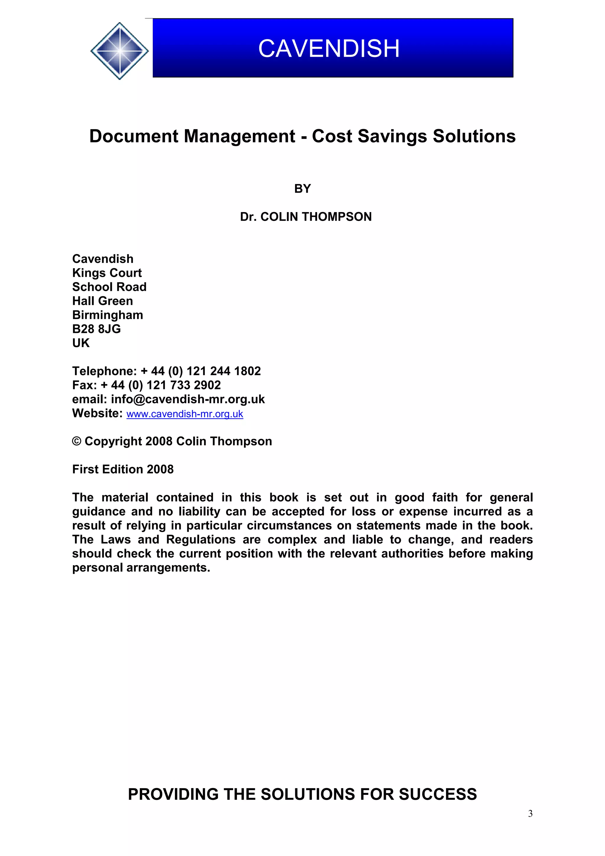 3
CAVENDISH
Document Management - Cost Savings Solutions
BY
Dr. COLIN THOMPSON
Cavendish
Kings Court
School Road
Hall Green
Birmingham
B28 8JG
UK
Telephone: + 44 (0) 121 244 1802
Fax: + 44 (0) 121 733 2902
email: info@cavendish-mr.org.uk
Website: www.cavendish-mr.org.uk
© Copyright 2008 Colin Thompson
First Edition 2008
The material contained in this book is set out in good faith for general
guidance and no liability can be accepted for loss or expense incurred as a
result of relying in particular circumstances on statements made in the book.
The Laws and Regulations are complex and liable to change, and readers
should check the current position with the relevant authorities before making
personal arrangements.
PROVIDING THE SOLUTIONS FOR SUCCESS
 