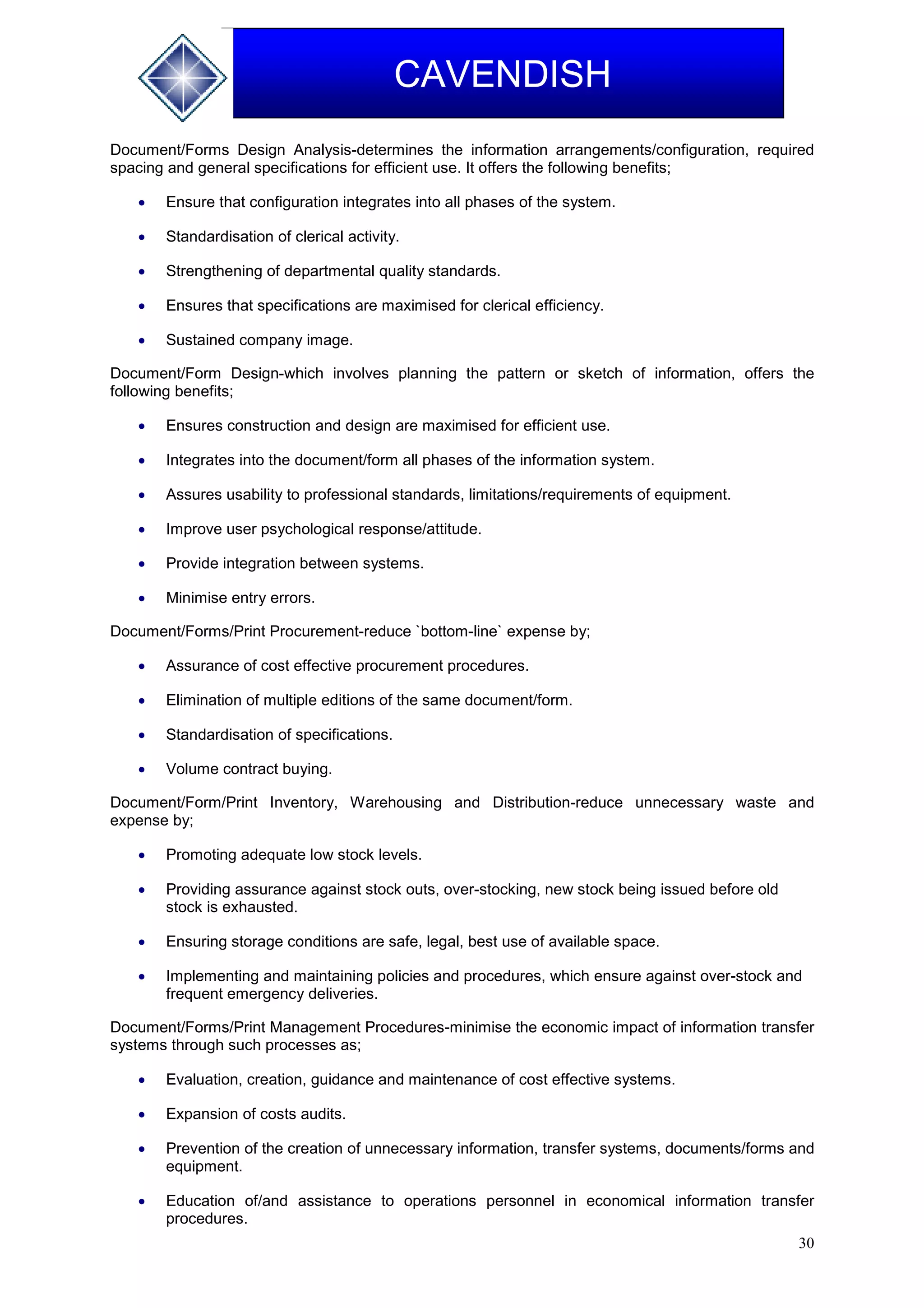30
CAVENDISH
Document/Forms Design Analysis-determines the information arrangements/configuration, required
spacing and general specifications for efficient use. It offers the following benefits;
 Ensure that configuration integrates into all phases of the system.
 Standardisation of clerical activity.
 Strengthening of departmental quality standards.
 Ensures that specifications are maximised for clerical efficiency.
 Sustained company image.
Document/Form Design-which involves planning the pattern or sketch of information, offers the
following benefits;
 Ensures construction and design are maximised for efficient use.
 Integrates into the document/form all phases of the information system.
 Assures usability to professional standards, limitations/requirements of equipment.
 Improve user psychological response/attitude.
 Provide integration between systems.
 Minimise entry errors.
Document/Forms/Print Procurement-reduce `bottom-line` expense by;
 Assurance of cost effective procurement procedures.
 Elimination of multiple editions of the same document/form.
 Standardisation of specifications.
 Volume contract buying.
Document/Form/Print Inventory, Warehousing and Distribution-reduce unnecessary waste and
expense by;
 Promoting adequate low stock levels.
 Providing assurance against stock outs, over-stocking, new stock being issued before old
stock is exhausted.
 Ensuring storage conditions are safe, legal, best use of available space.
 Implementing and maintaining policies and procedures, which ensure against over-stock and
frequent emergency deliveries.
Document/Forms/Print Management Procedures-minimise the economic impact of information transfer
systems through such processes as;
 Evaluation, creation, guidance and maintenance of cost effective systems.
 Expansion of costs audits.
 Prevention of the creation of unnecessary information, transfer systems, documents/forms and
equipment.
 Education of/and assistance to operations personnel in economical information transfer
procedures.
 