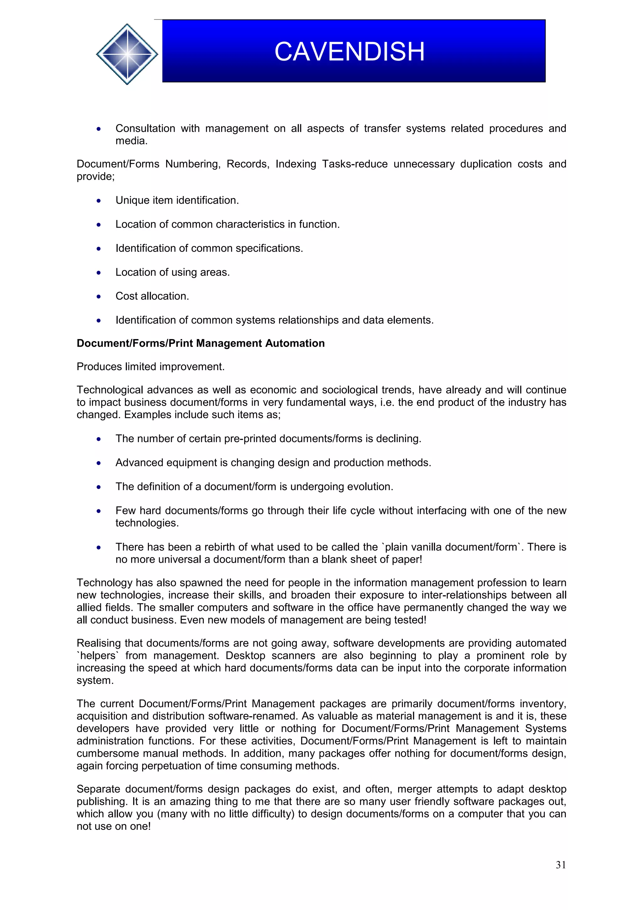 31
CAVENDISH
 Consultation with management on all aspects of transfer systems related procedures and
media.
Document/Forms Numbering, Records, Indexing Tasks-reduce unnecessary duplication costs and
provide;
 Unique item identification.
 Location of common characteristics in function.
 Identification of common specifications.
 Location of using areas.
 Cost allocation.
 Identification of common systems relationships and data elements.
Document/Forms/Print Management Automation
Produces limited improvement.
Technological advances as well as economic and sociological trends, have already and will continue
to impact business document/forms in very fundamental ways, i.e. the end product of the industry has
changed. Examples include such items as;
 The number of certain pre-printed documents/forms is declining.
 Advanced equipment is changing design and production methods.
 The definition of a document/form is undergoing evolution.
 Few hard documents/forms go through their life cycle without interfacing with one of the new
technologies.
 There has been a rebirth of what used to be called the `plain vanilla document/form`. There is
no more universal a document/form than a blank sheet of paper!
Technology has also spawned the need for people in the information management profession to learn
new technologies, increase their skills, and broaden their exposure to inter-relationships between all
allied fields. The smaller computers and software in the office have permanently changed the way we
all conduct business. Even new models of management are being tested!
Realising that documents/forms are not going away, software developments are providing automated
`helpers` from management. Desktop scanners are also beginning to play a prominent role by
increasing the speed at which hard documents/forms data can be input into the corporate information
system.
The current Document/Forms/Print Management packages are primarily document/forms inventory,
acquisition and distribution software-renamed. As valuable as material management is and it is, these
developers have provided very little or nothing for Document/Forms/Print Management Systems
administration functions. For these activities, Document/Forms/Print Management is left to maintain
cumbersome manual methods. In addition, many packages offer nothing for document/forms design,
again forcing perpetuation of time consuming methods.
Separate document/forms design packages do exist, and often, merger attempts to adapt desktop
publishing. It is an amazing thing to me that there are so many user friendly software packages out,
which allow you (many with no little difficulty) to design documents/forms on a computer that you can
not use on one!
 