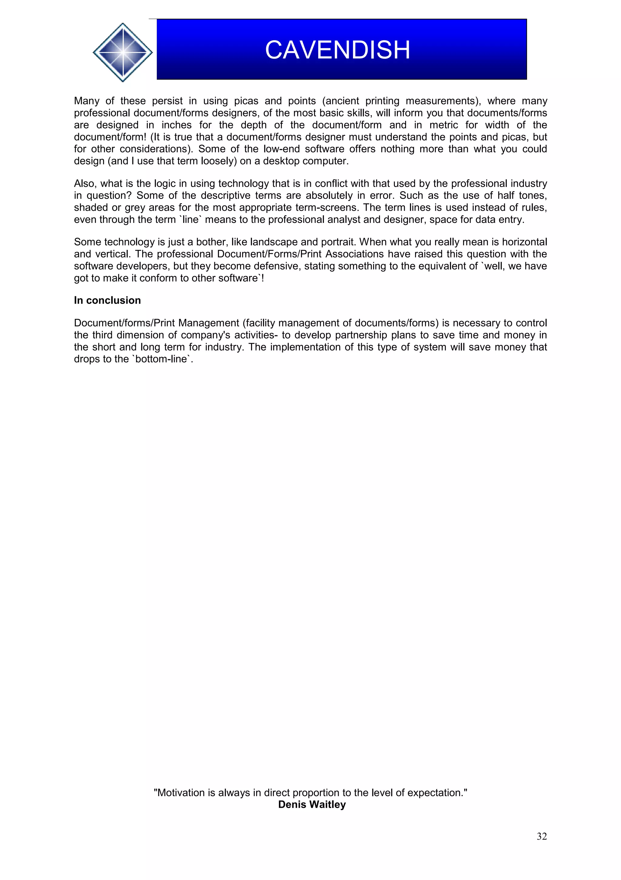 32
CAVENDISH
Many of these persist in using picas and points (ancient printing measurements), where many
professional document/forms designers, of the most basic skills, will inform you that documents/forms
are designed in inches for the depth of the document/form and in metric for width of the
document/form! (It is true that a document/forms designer must understand the points and picas, but
for other considerations). Some of the low-end software offers nothing more than what you could
design (and I use that term loosely) on a desktop computer.
Also, what is the logic in using technology that is in conflict with that used by the professional industry
in question? Some of the descriptive terms are absolutely in error. Such as the use of half tones,
shaded or grey areas for the most appropriate term-screens. The term lines is used instead of rules,
even through the term `line` means to the professional analyst and designer, space for data entry.
Some technology is just a bother, like landscape and portrait. When what you really mean is horizontal
and vertical. The professional Document/Forms/Print Associations have raised this question with the
software developers, but they become defensive, stating something to the equivalent of `well, we have
got to make it conform to other software`!
In conclusion
Document/forms/Print Management (facility management of documents/forms) is necessary to control
the third dimension of company's activities- to develop partnership plans to save time and money in
the short and long term for industry. The implementation of this type of system will save money that
drops to the `bottom-line`.
"Motivation is always in direct proportion to the level of expectation."
Denis Waitley
 