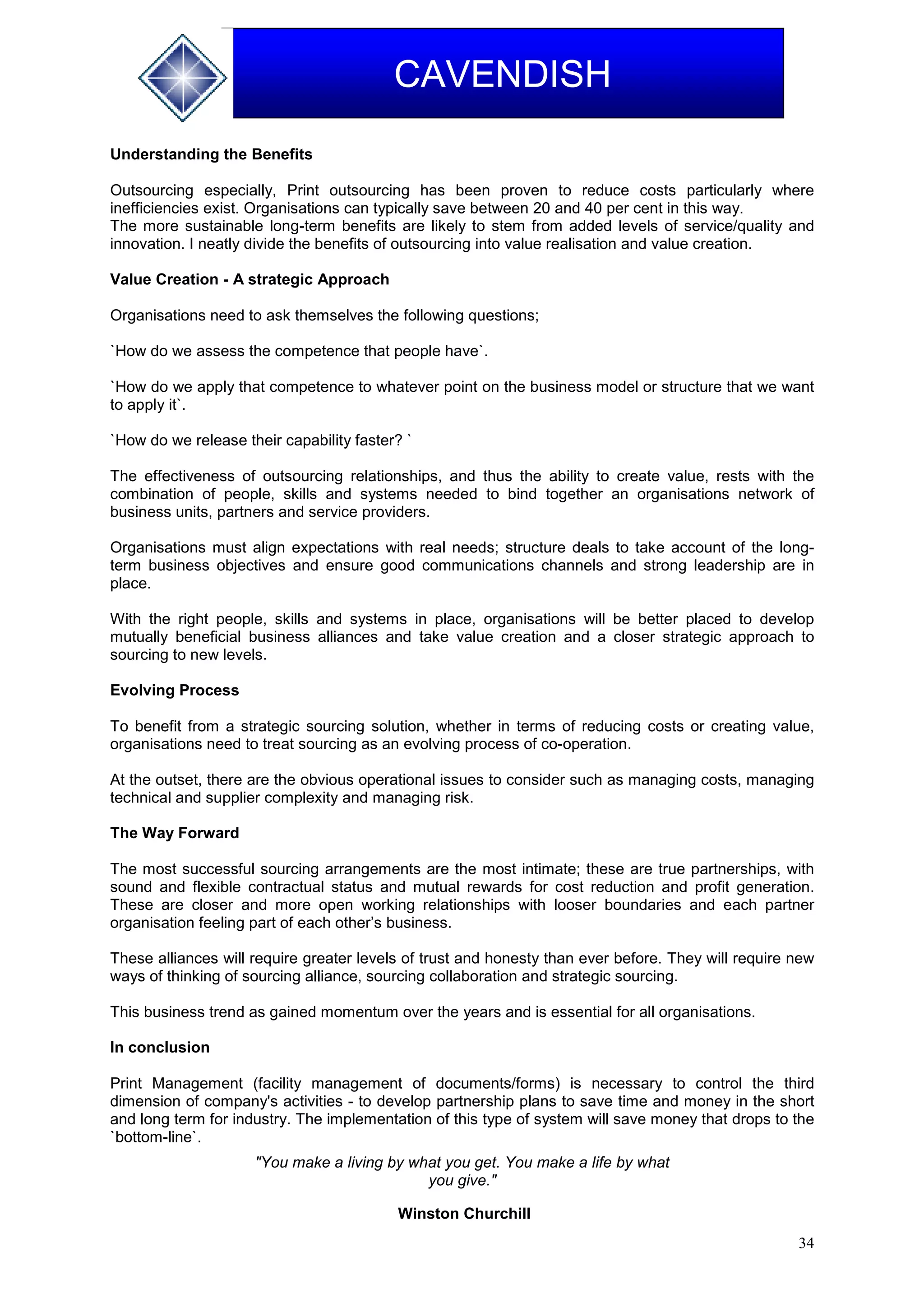 34
CAVENDISH
Understanding the Benefits
Outsourcing especially, Print outsourcing has been proven to reduce costs particularly where
inefficiencies exist. Organisations can typically save between 20 and 40 per cent in this way.
The more sustainable long-term benefits are likely to stem from added levels of service/quality and
innovation. I neatly divide the benefits of outsourcing into value realisation and value creation.
Value Creation - A strategic Approach
Organisations need to ask themselves the following questions;
`How do we assess the competence that people have`.
`How do we apply that competence to whatever point on the business model or structure that we want
to apply it`.
`How do we release their capability faster? `
The effectiveness of outsourcing relationships, and thus the ability to create value, rests with the
combination of people, skills and systems needed to bind together an organisations network of
business units, partners and service providers.
Organisations must align expectations with real needs; structure deals to take account of the long-
term business objectives and ensure good communications channels and strong leadership are in
place.
With the right people, skills and systems in place, organisations will be better placed to develop
mutually beneficial business alliances and take value creation and a closer strategic approach to
sourcing to new levels.
Evolving Process
To benefit from a strategic sourcing solution, whether in terms of reducing costs or creating value,
organisations need to treat sourcing as an evolving process of co-operation.
At the outset, there are the obvious operational issues to consider such as managing costs, managing
technical and supplier complexity and managing risk.
The Way Forward
The most successful sourcing arrangements are the most intimate; these are true partnerships, with
sound and flexible contractual status and mutual rewards for cost reduction and profit generation.
These are closer and more open working relationships with looser boundaries and each partner
organisation feeling part of each other’s business.
These alliances will require greater levels of trust and honesty than ever before. They will require new
ways of thinking of sourcing alliance, sourcing collaboration and strategic sourcing.
This business trend as gained momentum over the years and is essential for all organisations.
In conclusion
Print Management (facility management of documents/forms) is necessary to control the third
dimension of company's activities - to develop partnership plans to save time and money in the short
and long term for industry. The implementation of this type of system will save money that drops to the
`bottom-line`.
"You make a living by what you get. You make a life by what
you give."
Winston Churchill
 