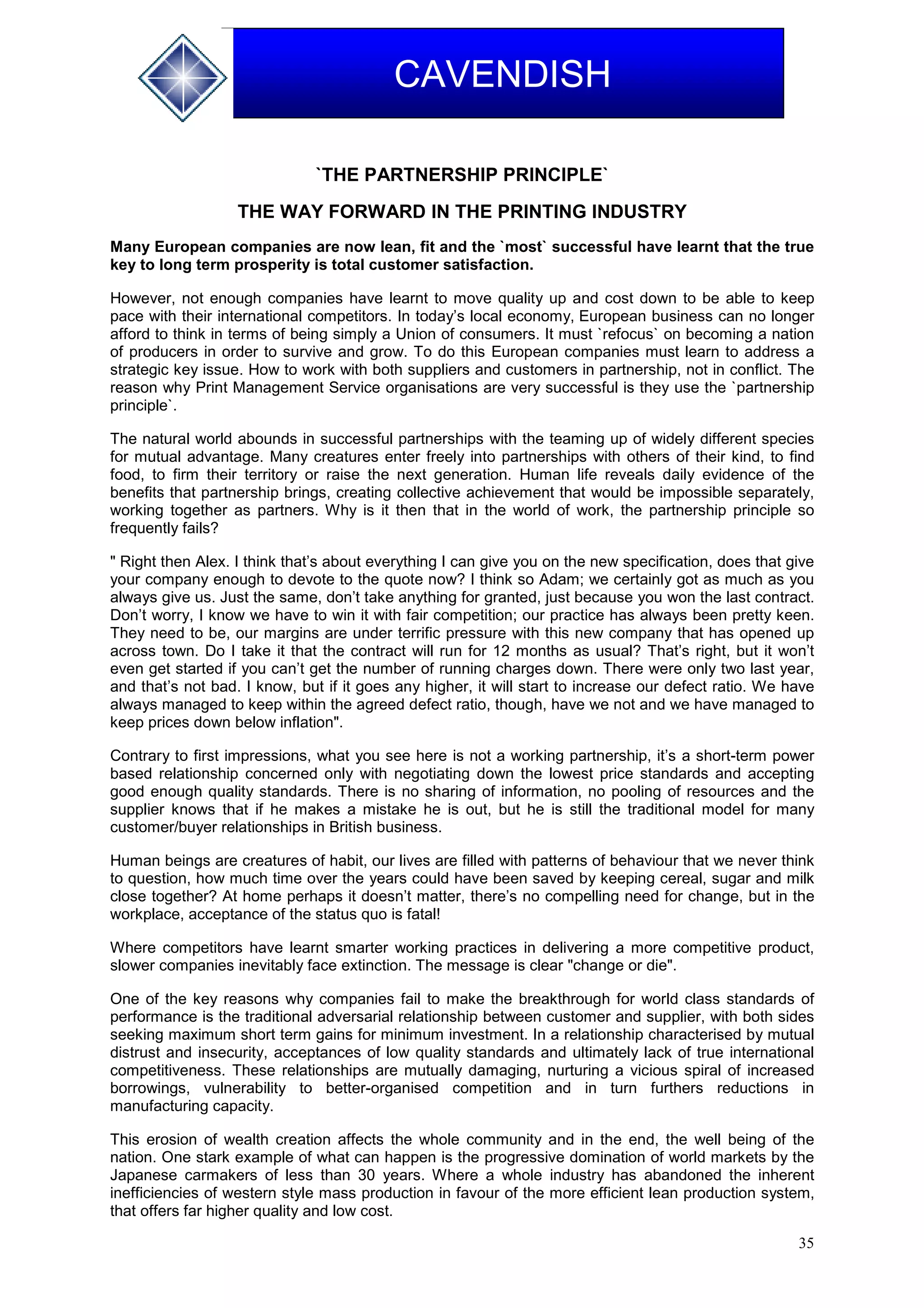 35
CAVENDISH
`THE PARTNERSHIP PRINCIPLE`
THE WAY FORWARD IN THE PRINTING INDUSTRY
Many European companies are now lean, fit and the `most` successful have learnt that the true
key to long term prosperity is total customer satisfaction.
However, not enough companies have learnt to move quality up and cost down to be able to keep
pace with their international competitors. In today’s local economy, European business can no longer
afford to think in terms of being simply a Union of consumers. It must `refocus` on becoming a nation
of producers in order to survive and grow. To do this European companies must learn to address a
strategic key issue. How to work with both suppliers and customers in partnership, not in conflict. The
reason why Print Management Service organisations are very successful is they use the `partnership
principle`.
The natural world abounds in successful partnerships with the teaming up of widely different species
for mutual advantage. Many creatures enter freely into partnerships with others of their kind, to find
food, to firm their territory or raise the next generation. Human life reveals daily evidence of the
benefits that partnership brings, creating collective achievement that would be impossible separately,
working together as partners. Why is it then that in the world of work, the partnership principle so
frequently fails?
" Right then Alex. I think that’s about everything I can give you on the new specification, does that give
your company enough to devote to the quote now? I think so Adam; we certainly got as much as you
always give us. Just the same, don’t take anything for granted, just because you won the last contract.
Don’t worry, I know we have to win it with fair competition; our practice has always been pretty keen.
They need to be, our margins are under terrific pressure with this new company that has opened up
across town. Do I take it that the contract will run for 12 months as usual? That’s right, but it won’t
even get started if you can’t get the number of running charges down. There were only two last year,
and that’s not bad. I know, but if it goes any higher, it will start to increase our defect ratio. We have
always managed to keep within the agreed defect ratio, though, have we not and we have managed to
keep prices down below inflation".
Contrary to first impressions, what you see here is not a working partnership, it’s a short-term power
based relationship concerned only with negotiating down the lowest price standards and accepting
good enough quality standards. There is no sharing of information, no pooling of resources and the
supplier knows that if he makes a mistake he is out, but he is still the traditional model for many
customer/buyer relationships in British business.
Human beings are creatures of habit, our lives are filled with patterns of behaviour that we never think
to question, how much time over the years could have been saved by keeping cereal, sugar and milk
close together? At home perhaps it doesn’t matter, there’s no compelling need for change, but in the
workplace, acceptance of the status quo is fatal!
Where competitors have learnt smarter working practices in delivering a more competitive product,
slower companies inevitably face extinction. The message is clear "change or die".
One of the key reasons why companies fail to make the breakthrough for world class standards of
performance is the traditional adversarial relationship between customer and supplier, with both sides
seeking maximum short term gains for minimum investment. In a relationship characterised by mutual
distrust and insecurity, acceptances of low quality standards and ultimately lack of true international
competitiveness. These relationships are mutually damaging, nurturing a vicious spiral of increased
borrowings, vulnerability to better-organised competition and in turn furthers reductions in
manufacturing capacity.
This erosion of wealth creation affects the whole community and in the end, the well being of the
nation. One stark example of what can happen is the progressive domination of world markets by the
Japanese carmakers of less than 30 years. Where a whole industry has abandoned the inherent
inefficiencies of western style mass production in favour of the more efficient lean production system,
that offers far higher quality and low cost.
 