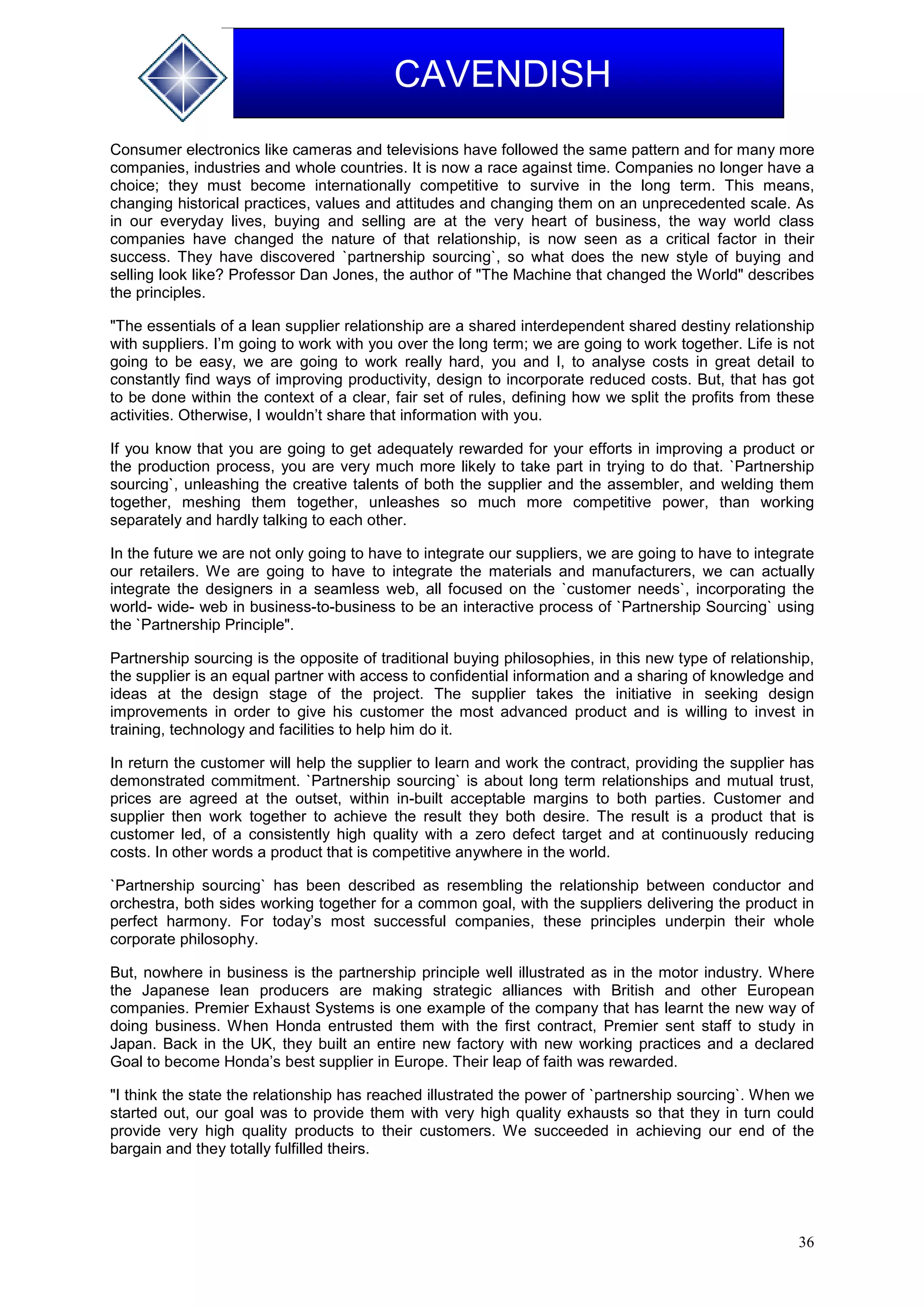 36
CAVENDISH
Consumer electronics like cameras and televisions have followed the same pattern and for many more
companies, industries and whole countries. It is now a race against time. Companies no longer have a
choice; they must become internationally competitive to survive in the long term. This means,
changing historical practices, values and attitudes and changing them on an unprecedented scale. As
in our everyday lives, buying and selling are at the very heart of business, the way world class
companies have changed the nature of that relationship, is now seen as a critical factor in their
success. They have discovered `partnership sourcing`, so what does the new style of buying and
selling look like? Professor Dan Jones, the author of "The Machine that changed the World" describes
the principles.
"The essentials of a lean supplier relationship are a shared interdependent shared destiny relationship
with suppliers. I’m going to work with you over the long term; we are going to work together. Life is not
going to be easy, we are going to work really hard, you and I, to analyse costs in great detail to
constantly find ways of improving productivity, design to incorporate reduced costs. But, that has got
to be done within the context of a clear, fair set of rules, defining how we split the profits from these
activities. Otherwise, I wouldn’t share that information with you.
If you know that you are going to get adequately rewarded for your efforts in improving a product or
the production process, you are very much more likely to take part in trying to do that. `Partnership
sourcing`, unleashing the creative talents of both the supplier and the assembler, and welding them
together, meshing them together, unleashes so much more competitive power, than working
separately and hardly talking to each other.
In the future we are not only going to have to integrate our suppliers, we are going to have to integrate
our retailers. We are going to have to integrate the materials and manufacturers, we can actually
integrate the designers in a seamless web, all focused on the `customer needs`, incorporating the
world- wide- web in business-to-business to be an interactive process of `Partnership Sourcing` using
the `Partnership Principle".
Partnership sourcing is the opposite of traditional buying philosophies, in this new type of relationship,
the supplier is an equal partner with access to confidential information and a sharing of knowledge and
ideas at the design stage of the project. The supplier takes the initiative in seeking design
improvements in order to give his customer the most advanced product and is willing to invest in
training, technology and facilities to help him do it.
In return the customer will help the supplier to learn and work the contract, providing the supplier has
demonstrated commitment. `Partnership sourcing` is about long term relationships and mutual trust,
prices are agreed at the outset, within in-built acceptable margins to both parties. Customer and
supplier then work together to achieve the result they both desire. The result is a product that is
customer led, of a consistently high quality with a zero defect target and at continuously reducing
costs. In other words a product that is competitive anywhere in the world.
`Partnership sourcing` has been described as resembling the relationship between conductor and
orchestra, both sides working together for a common goal, with the suppliers delivering the product in
perfect harmony. For today’s most successful companies, these principles underpin their whole
corporate philosophy.
But, nowhere in business is the partnership principle well illustrated as in the motor industry. Where
the Japanese lean producers are making strategic alliances with British and other European
companies. Premier Exhaust Systems is one example of the company that has learnt the new way of
doing business. When Honda entrusted them with the first contract, Premier sent staff to study in
Japan. Back in the UK, they built an entire new factory with new working practices and a declared
Goal to become Honda’s best supplier in Europe. Their leap of faith was rewarded.
"I think the state the relationship has reached illustrated the power of `partnership sourcing`. When we
started out, our goal was to provide them with very high quality exhausts so that they in turn could
provide very high quality products to their customers. We succeeded in achieving our end of the
bargain and they totally fulfilled theirs.
 