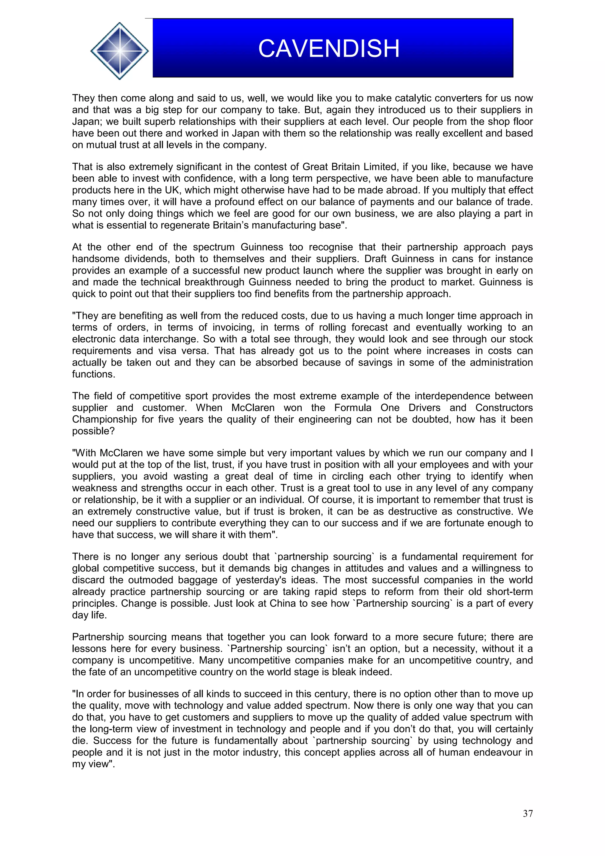37
CAVENDISH
They then come along and said to us, well, we would like you to make catalytic converters for us now
and that was a big step for our company to take. But, again they introduced us to their suppliers in
Japan; we built superb relationships with their suppliers at each level. Our people from the shop floor
have been out there and worked in Japan with them so the relationship was really excellent and based
on mutual trust at all levels in the company.
That is also extremely significant in the contest of Great Britain Limited, if you like, because we have
been able to invest with confidence, with a long term perspective, we have been able to manufacture
products here in the UK, which might otherwise have had to be made abroad. If you multiply that effect
many times over, it will have a profound effect on our balance of payments and our balance of trade.
So not only doing things which we feel are good for our own business, we are also playing a part in
what is essential to regenerate Britain’s manufacturing base".
At the other end of the spectrum Guinness too recognise that their partnership approach pays
handsome dividends, both to themselves and their suppliers. Draft Guinness in cans for instance
provides an example of a successful new product launch where the supplier was brought in early on
and made the technical breakthrough Guinness needed to bring the product to market. Guinness is
quick to point out that their suppliers too find benefits from the partnership approach.
"They are benefiting as well from the reduced costs, due to us having a much longer time approach in
terms of orders, in terms of invoicing, in terms of rolling forecast and eventually working to an
electronic data interchange. So with a total see through, they would look and see through our stock
requirements and visa versa. That has already got us to the point where increases in costs can
actually be taken out and they can be absorbed because of savings in some of the administration
functions.
The field of competitive sport provides the most extreme example of the interdependence between
supplier and customer. When McClaren won the Formula One Drivers and Constructors
Championship for five years the quality of their engineering can not be doubted, how has it been
possible?
"With McClaren we have some simple but very important values by which we run our company and I
would put at the top of the list, trust, if you have trust in position with all your employees and with your
suppliers, you avoid wasting a great deal of time in circling each other trying to identify when
weakness and strengths occur in each other. Trust is a great tool to use in any level of any company
or relationship, be it with a supplier or an individual. Of course, it is important to remember that trust is
an extremely constructive value, but if trust is broken, it can be as destructive as constructive. We
need our suppliers to contribute everything they can to our success and if we are fortunate enough to
have that success, we will share it with them".
There is no longer any serious doubt that `partnership sourcing` is a fundamental requirement for
global competitive success, but it demands big changes in attitudes and values and a willingness to
discard the outmoded baggage of yesterday's ideas. The most successful companies in the world
already practice partnership sourcing or are taking rapid steps to reform from their old short-term
principles. Change is possible. Just look at China to see how `Partnership sourcing` is a part of every
day life.
Partnership sourcing means that together you can look forward to a more secure future; there are
lessons here for every business. `Partnership sourcing` isn’t an option, but a necessity, without it a
company is uncompetitive. Many uncompetitive companies make for an uncompetitive country, and
the fate of an uncompetitive country on the world stage is bleak indeed.
"In order for businesses of all kinds to succeed in this century, there is no option other than to move up
the quality, move with technology and value added spectrum. Now there is only one way that you can
do that, you have to get customers and suppliers to move up the quality of added value spectrum with
the long-term view of investment in technology and people and if you don’t do that, you will certainly
die. Success for the future is fundamentally about `partnership sourcing` by using technology and
people and it is not just in the motor industry, this concept applies across all of human endeavour in
my view".
 