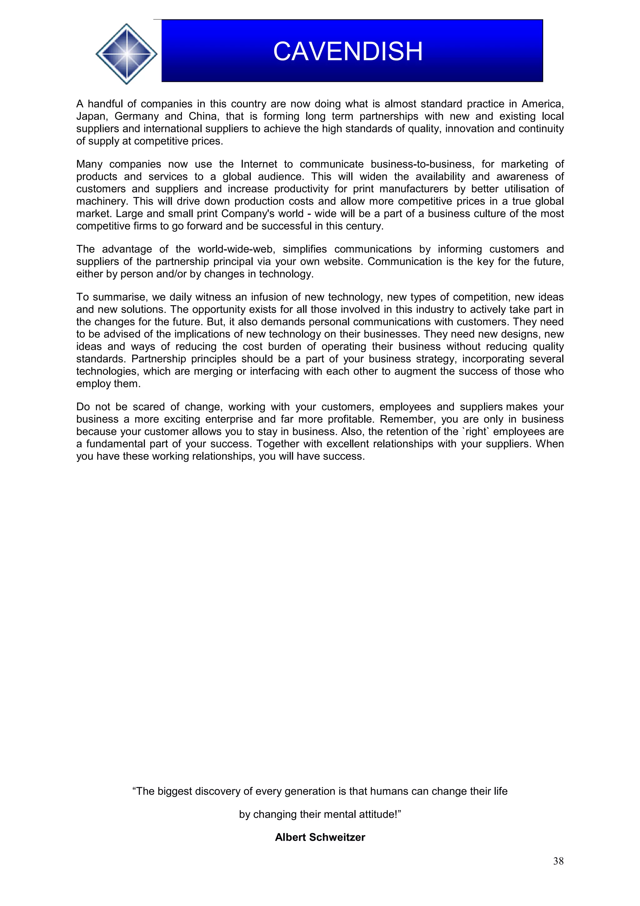 38
CAVENDISH
A handful of companies in this country are now doing what is almost standard practice in America,
Japan, Germany and China, that is forming long term partnerships with new and existing local
suppliers and international suppliers to achieve the high standards of quality, innovation and continuity
of supply at competitive prices.
Many companies now use the Internet to communicate business-to-business, for marketing of
products and services to a global audience. This will widen the availability and awareness of
customers and suppliers and increase productivity for print manufacturers by better utilisation of
machinery. This will drive down production costs and allow more competitive prices in a true global
market. Large and small print Company's world - wide will be a part of a business culture of the most
competitive firms to go forward and be successful in this century.
The advantage of the world-wide-web, simplifies communications by informing customers and
suppliers of the partnership principal via your own website. Communication is the key for the future,
either by person and/or by changes in technology.
To summarise, we daily witness an infusion of new technology, new types of competition, new ideas
and new solutions. The opportunity exists for all those involved in this industry to actively take part in
the changes for the future. But, it also demands personal communications with customers. They need
to be advised of the implications of new technology on their businesses. They need new designs, new
ideas and ways of reducing the cost burden of operating their business without reducing quality
standards. Partnership principles should be a part of your business strategy, incorporating several
technologies, which are merging or interfacing with each other to augment the success of those who
employ them.
Do not be scared of change, working with your customers, employees and suppliers makes your
business a more exciting enterprise and far more profitable. Remember, you are only in business
because your customer allows you to stay in business. Also, the retention of the `right` employees are
a fundamental part of your success. Together with excellent relationships with your suppliers. When
you have these working relationships, you will have success.
“The biggest discovery of every generation is that humans can change their life
by changing their mental attitude!”
Albert Schweitzer
 