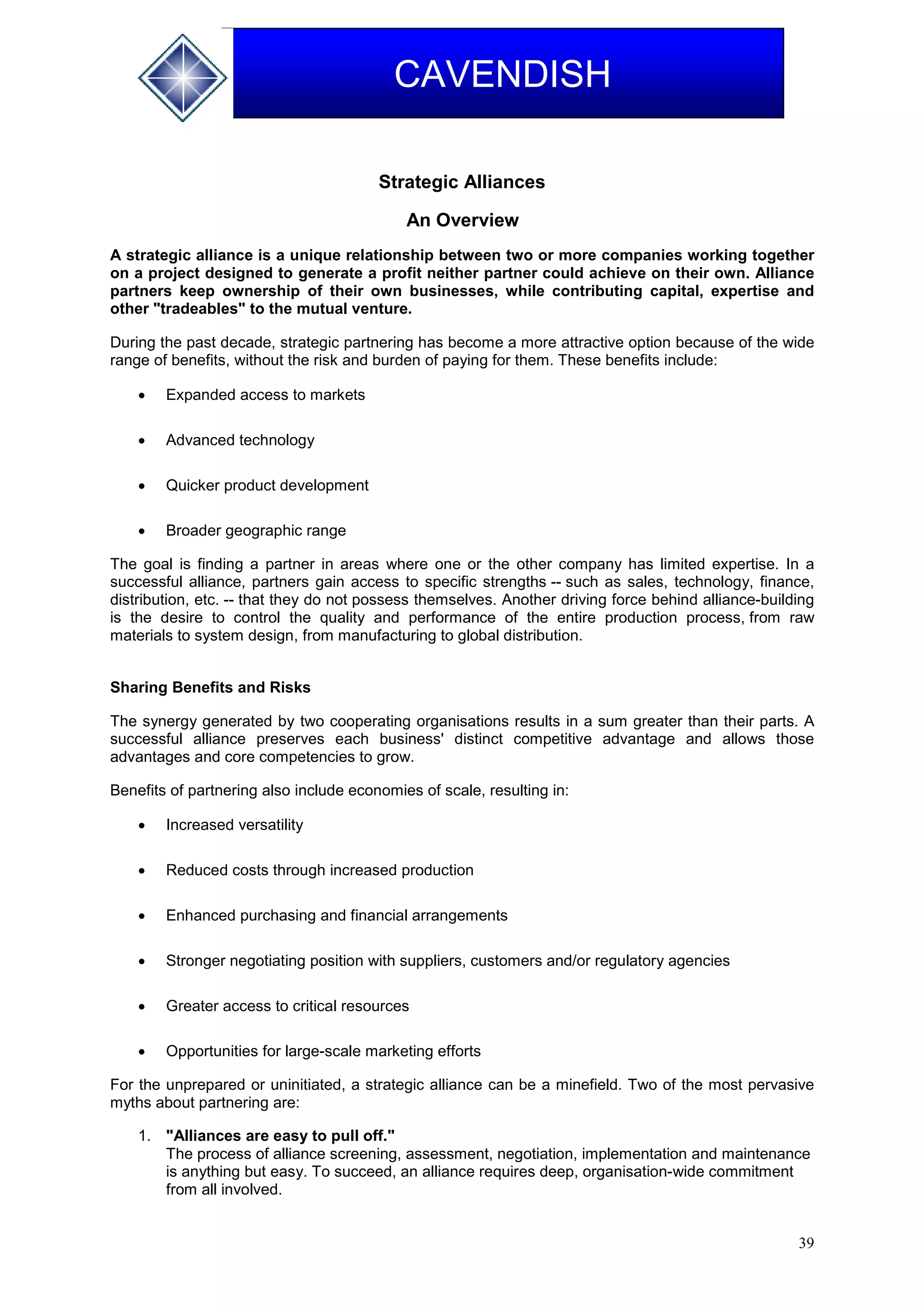 39
CAVENDISH
Strategic Alliances
An Overview
A strategic alliance is a unique relationship between two or more companies working together
on a project designed to generate a profit neither partner could achieve on their own. Alliance
partners keep ownership of their own businesses, while contributing capital, expertise and
other "tradeables" to the mutual venture.
During the past decade, strategic partnering has become a more attractive option because of the wide
range of benefits, without the risk and burden of paying for them. These benefits include:
 Expanded access to markets
 Advanced technology
 Quicker product development
 Broader geographic range
The goal is finding a partner in areas where one or the other company has limited expertise. In a
successful alliance, partners gain access to specific strengths -- such as sales, technology, finance,
distribution, etc. -- that they do not possess themselves. Another driving force behind alliance-building
is the desire to control the quality and performance of the entire production process, from raw
materials to system design, from manufacturing to global distribution.
Sharing Benefits and Risks
The synergy generated by two cooperating organisations results in a sum greater than their parts. A
successful alliance preserves each business' distinct competitive advantage and allows those
advantages and core competencies to grow.
Benefits of partnering also include economies of scale, resulting in:
 Increased versatility
 Reduced costs through increased production
 Enhanced purchasing and financial arrangements
 Stronger negotiating position with suppliers, customers and/or regulatory agencies
 Greater access to critical resources
 Opportunities for large-scale marketing efforts
For the unprepared or uninitiated, a strategic alliance can be a minefield. Two of the most pervasive
myths about partnering are:
1. "Alliances are easy to pull off."
The process of alliance screening, assessment, negotiation, implementation and maintenance
is anything but easy. To succeed, an alliance requires deep, organisation-wide commitment
from all involved.
 