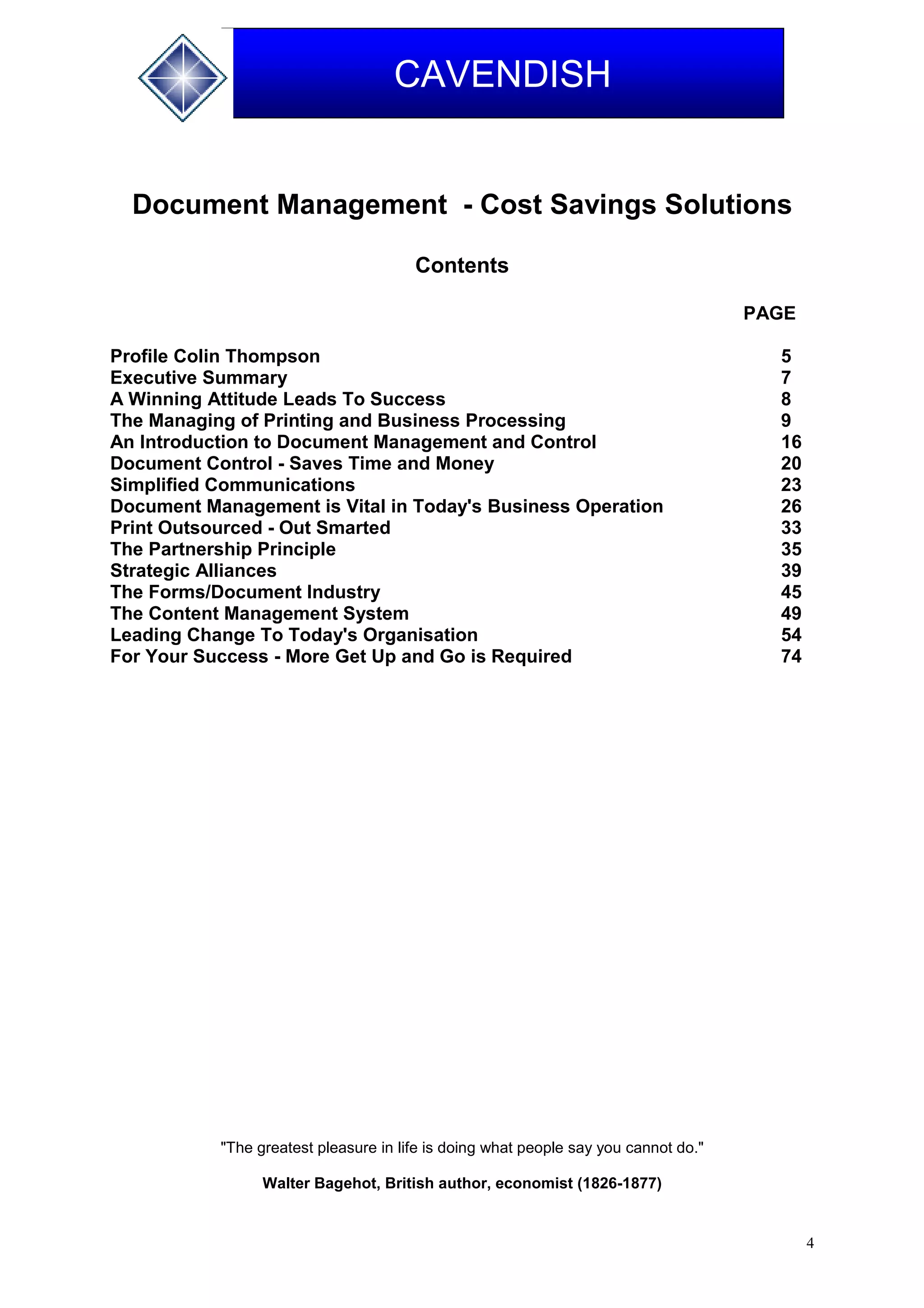 4
CAVENDISH
Document Management - Cost Savings Solutions
Contents
PAGE
Profile Colin Thompson 5
Executive Summary 7
A Winning Attitude Leads To Success 8
The Managing of Printing and Business Processing 9
An Introduction to Document Management and Control 16
Document Control - Saves Time and Money 20
Simplified Communications 23
Document Management is Vital in Today's Business Operation 26
Print Outsourced - Out Smarted 33
The Partnership Principle 35
Strategic Alliances 39
The Forms/Document Industry 45
The Content Management System 49
Leading Change To Today's Organisation 54
For Your Success - More Get Up and Go is Required 74
"The greatest pleasure in life is doing what people say you cannot do."
Walter Bagehot, British author, economist (1826-1877)
 