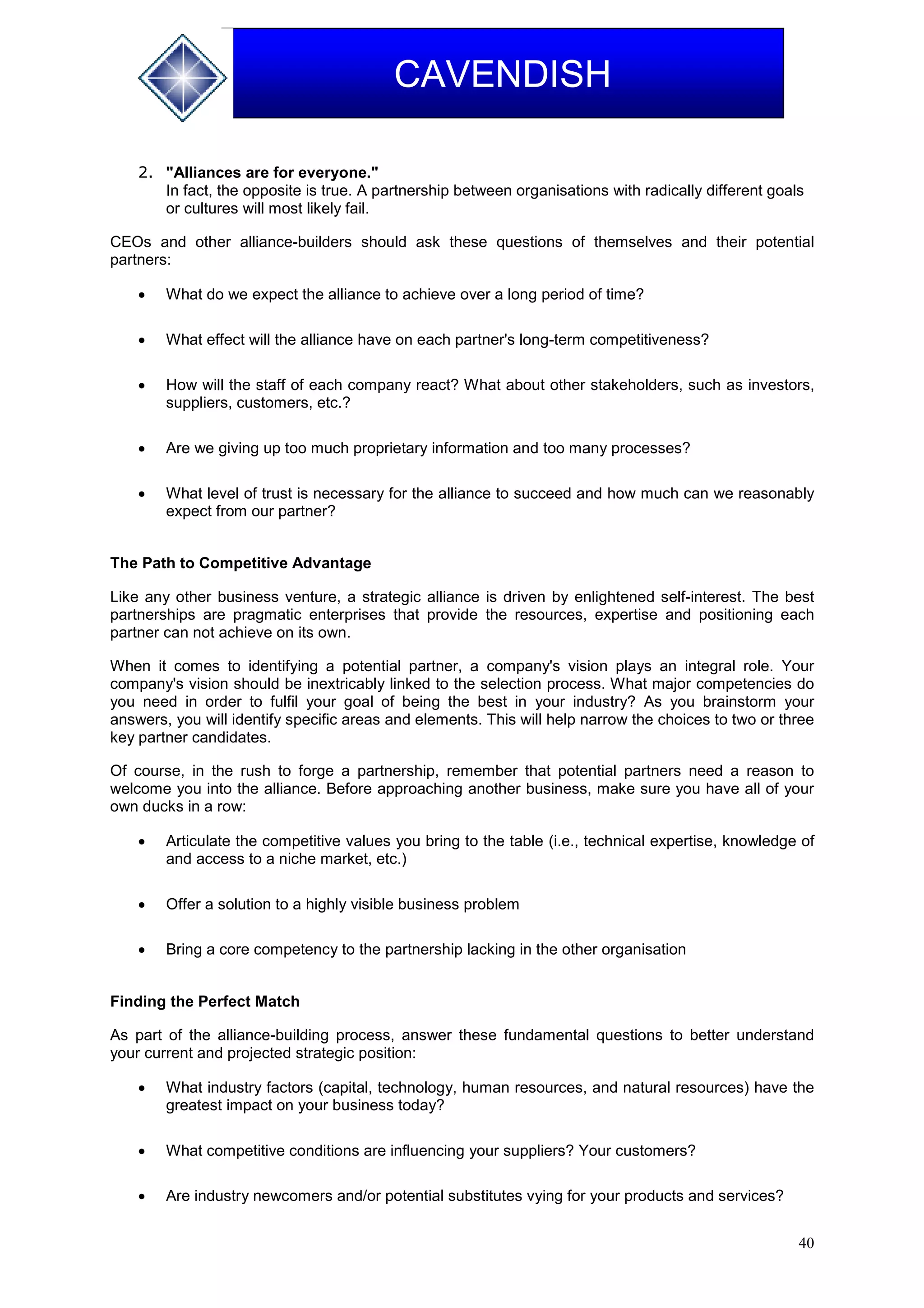 40
CAVENDISH
2. "Alliances are for everyone."
In fact, the opposite is true. A partnership between organisations with radically different goals
or cultures will most likely fail.
CEOs and other alliance-builders should ask these questions of themselves and their potential
partners:
 What do we expect the alliance to achieve over a long period of time?
 What effect will the alliance have on each partner's long-term competitiveness?
 How will the staff of each company react? What about other stakeholders, such as investors,
suppliers, customers, etc.?
 Are we giving up too much proprietary information and too many processes?
 What level of trust is necessary for the alliance to succeed and how much can we reasonably
expect from our partner?
The Path to Competitive Advantage
Like any other business venture, a strategic alliance is driven by enlightened self-interest. The best
partnerships are pragmatic enterprises that provide the resources, expertise and positioning each
partner can not achieve on its own.
When it comes to identifying a potential partner, a company's vision plays an integral role. Your
company's vision should be inextricably linked to the selection process. What major competencies do
you need in order to fulfil your goal of being the best in your industry? As you brainstorm your
answers, you will identify specific areas and elements. This will help narrow the choices to two or three
key partner candidates.
Of course, in the rush to forge a partnership, remember that potential partners need a reason to
welcome you into the alliance. Before approaching another business, make sure you have all of your
own ducks in a row:
 Articulate the competitive values you bring to the table (i.e., technical expertise, knowledge of
and access to a niche market, etc.)
 Offer a solution to a highly visible business problem
 Bring a core competency to the partnership lacking in the other organisation
Finding the Perfect Match
As part of the alliance-building process, answer these fundamental questions to better understand
your current and projected strategic position:
 What industry factors (capital, technology, human resources, and natural resources) have the
greatest impact on your business today?
 What competitive conditions are influencing your suppliers? Your customers?
 Are industry newcomers and/or potential substitutes vying for your products and services?
 
