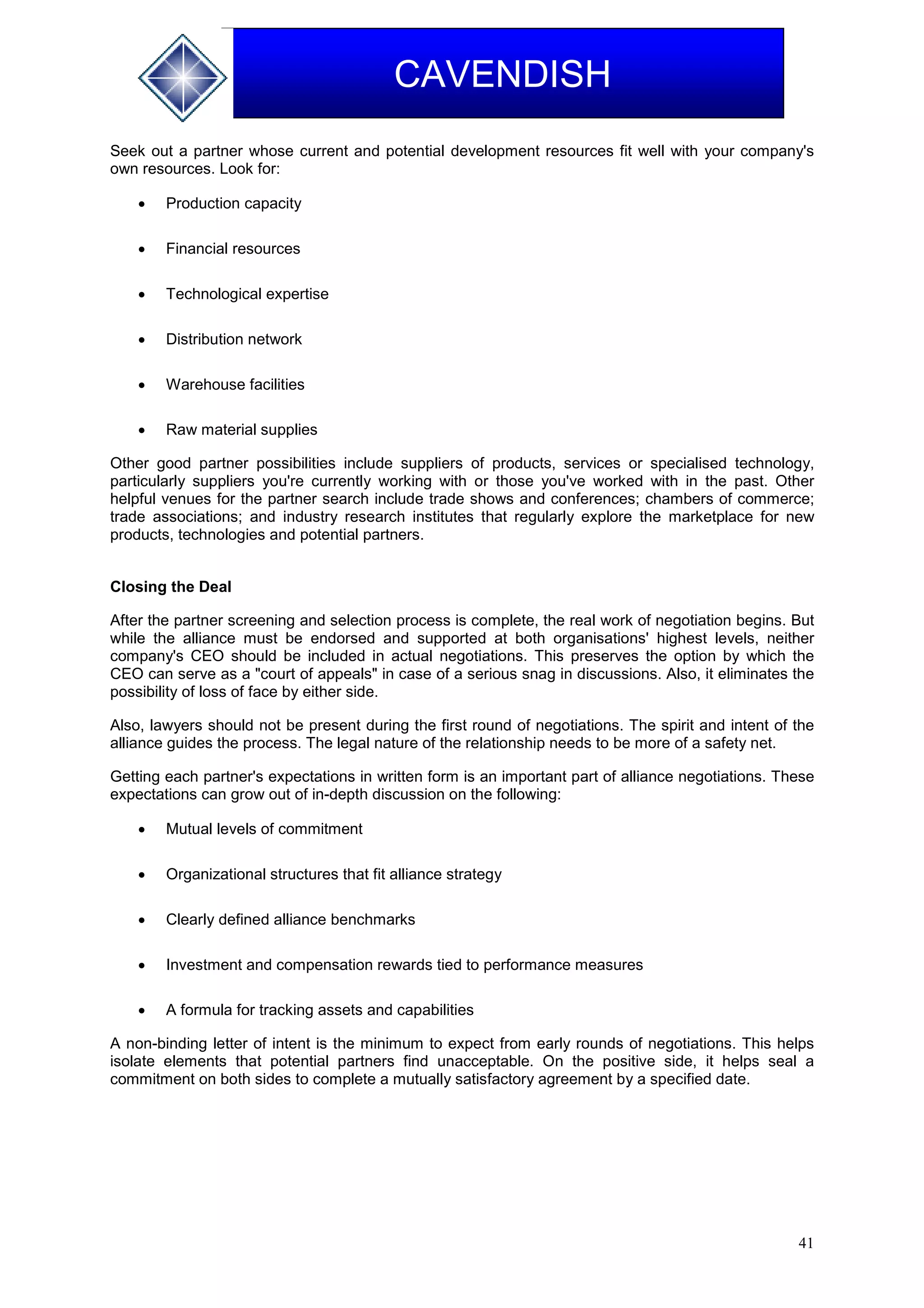 41
CAVENDISH
Seek out a partner whose current and potential development resources fit well with your company's
own resources. Look for:
 Production capacity
 Financial resources
 Technological expertise
 Distribution network
 Warehouse facilities
 Raw material supplies
Other good partner possibilities include suppliers of products, services or specialised technology,
particularly suppliers you're currently working with or those you've worked with in the past. Other
helpful venues for the partner search include trade shows and conferences; chambers of commerce;
trade associations; and industry research institutes that regularly explore the marketplace for new
products, technologies and potential partners.
Closing the Deal
After the partner screening and selection process is complete, the real work of negotiation begins. But
while the alliance must be endorsed and supported at both organisations' highest levels, neither
company's CEO should be included in actual negotiations. This preserves the option by which the
CEO can serve as a "court of appeals" in case of a serious snag in discussions. Also, it eliminates the
possibility of loss of face by either side.
Also, lawyers should not be present during the first round of negotiations. The spirit and intent of the
alliance guides the process. The legal nature of the relationship needs to be more of a safety net.
Getting each partner's expectations in written form is an important part of alliance negotiations. These
expectations can grow out of in-depth discussion on the following:
 Mutual levels of commitment
 Organizational structures that fit alliance strategy
 Clearly defined alliance benchmarks
 Investment and compensation rewards tied to performance measures
 A formula for tracking assets and capabilities
A non-binding letter of intent is the minimum to expect from early rounds of negotiations. This helps
isolate elements that potential partners find unacceptable. On the positive side, it helps seal a
commitment on both sides to complete a mutually satisfactory agreement by a specified date.
 