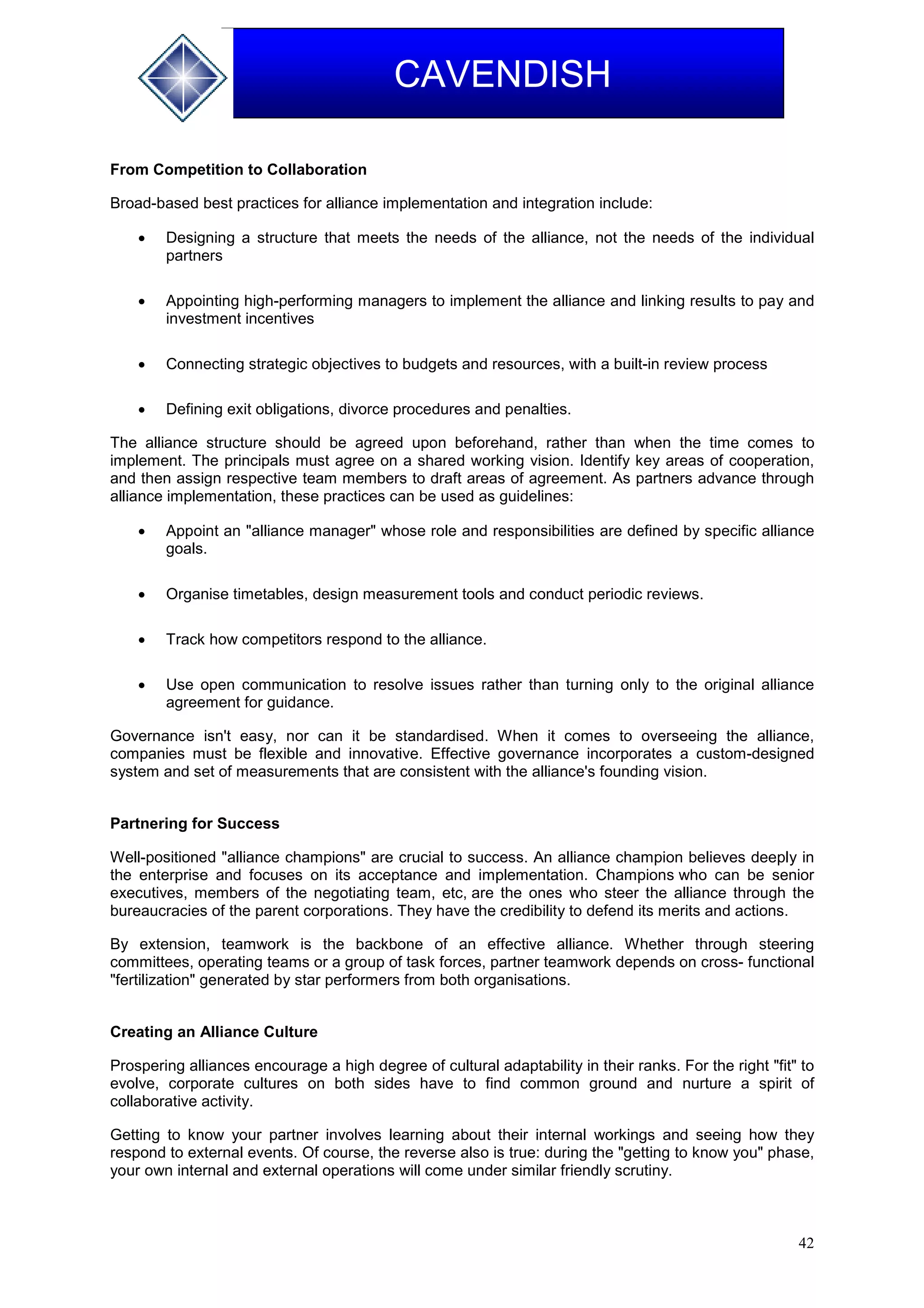 42
CAVENDISH
From Competition to Collaboration
Broad-based best practices for alliance implementation and integration include:
 Designing a structure that meets the needs of the alliance, not the needs of the individual
partners
 Appointing high-performing managers to implement the alliance and linking results to pay and
investment incentives
 Connecting strategic objectives to budgets and resources, with a built-in review process
 Defining exit obligations, divorce procedures and penalties.
The alliance structure should be agreed upon beforehand, rather than when the time comes to
implement. The principals must agree on a shared working vision. Identify key areas of cooperation,
and then assign respective team members to draft areas of agreement. As partners advance through
alliance implementation, these practices can be used as guidelines:
 Appoint an "alliance manager" whose role and responsibilities are defined by specific alliance
goals.
 Organise timetables, design measurement tools and conduct periodic reviews.
 Track how competitors respond to the alliance.
 Use open communication to resolve issues rather than turning only to the original alliance
agreement for guidance.
Governance isn't easy, nor can it be standardised. When it comes to overseeing the alliance,
companies must be flexible and innovative. Effective governance incorporates a custom-designed
system and set of measurements that are consistent with the alliance's founding vision.
Partnering for Success
Well-positioned "alliance champions" are crucial to success. An alliance champion believes deeply in
the enterprise and focuses on its acceptance and implementation. Champions who can be senior
executives, members of the negotiating team, etc, are the ones who steer the alliance through the
bureaucracies of the parent corporations. They have the credibility to defend its merits and actions.
By extension, teamwork is the backbone of an effective alliance. Whether through steering
committees, operating teams or a group of task forces, partner teamwork depends on cross- functional
"fertilization" generated by star performers from both organisations.
Creating an Alliance Culture
Prospering alliances encourage a high degree of cultural adaptability in their ranks. For the right "fit" to
evolve, corporate cultures on both sides have to find common ground and nurture a spirit of
collaborative activity.
Getting to know your partner involves learning about their internal workings and seeing how they
respond to external events. Of course, the reverse also is true: during the "getting to know you" phase,
your own internal and external operations will come under similar friendly scrutiny.
 