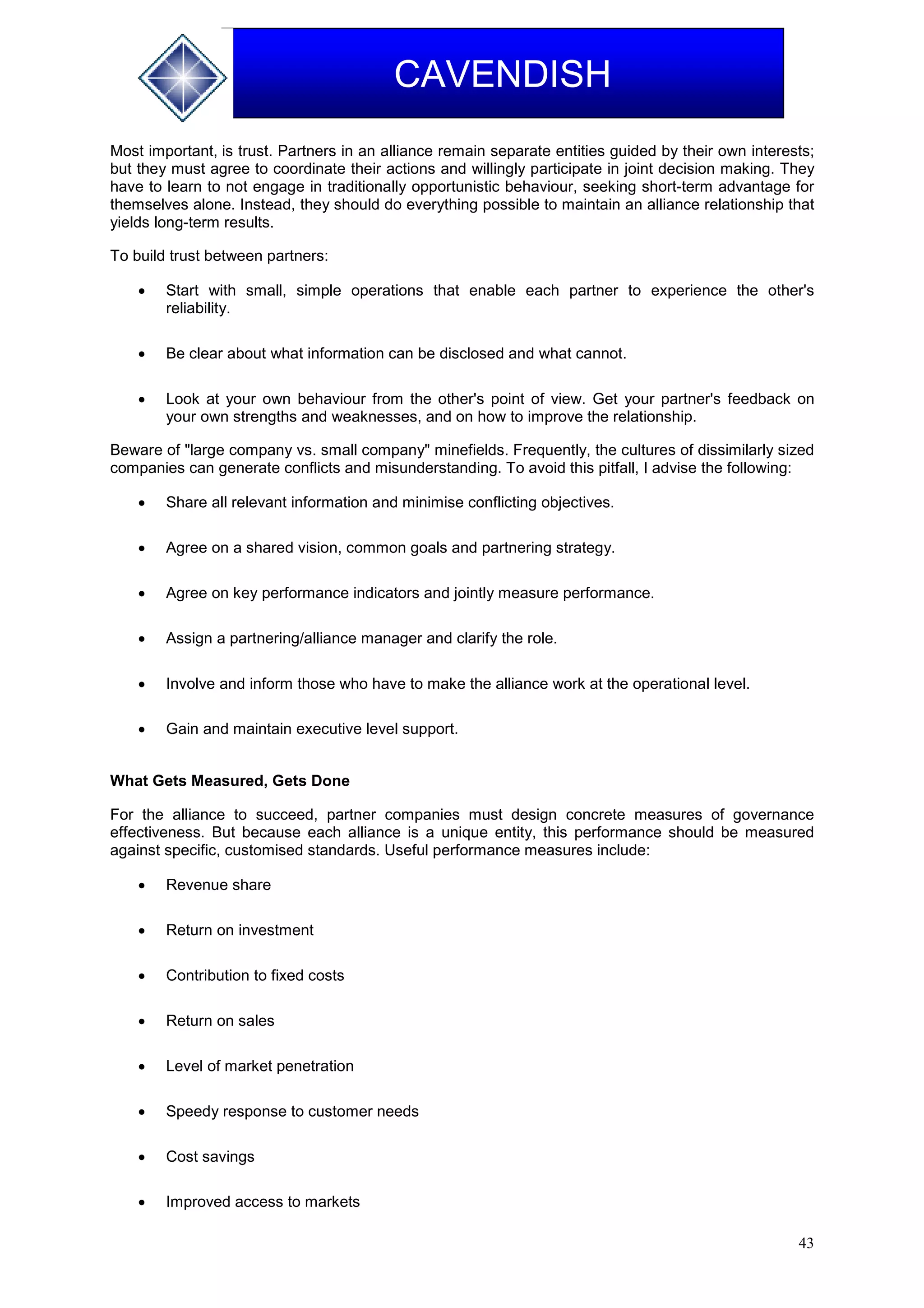 43
CAVENDISH
Most important, is trust. Partners in an alliance remain separate entities guided by their own interests;
but they must agree to coordinate their actions and willingly participate in joint decision making. They
have to learn to not engage in traditionally opportunistic behaviour, seeking short-term advantage for
themselves alone. Instead, they should do everything possible to maintain an alliance relationship that
yields long-term results.
To build trust between partners:
 Start with small, simple operations that enable each partner to experience the other's
reliability.
 Be clear about what information can be disclosed and what cannot.
 Look at your own behaviour from the other's point of view. Get your partner's feedback on
your own strengths and weaknesses, and on how to improve the relationship.
Beware of "large company vs. small company" minefields. Frequently, the cultures of dissimilarly sized
companies can generate conflicts and misunderstanding. To avoid this pitfall, I advise the following:
 Share all relevant information and minimise conflicting objectives.
 Agree on a shared vision, common goals and partnering strategy.
 Agree on key performance indicators and jointly measure performance.
 Assign a partnering/alliance manager and clarify the role.
 Involve and inform those who have to make the alliance work at the operational level.
 Gain and maintain executive level support.
What Gets Measured, Gets Done
For the alliance to succeed, partner companies must design concrete measures of governance
effectiveness. But because each alliance is a unique entity, this performance should be measured
against specific, customised standards. Useful performance measures include:
 Revenue share
 Return on investment
 Contribution to fixed costs
 Return on sales
 Level of market penetration
 Speedy response to customer needs
 Cost savings
 Improved access to markets
 